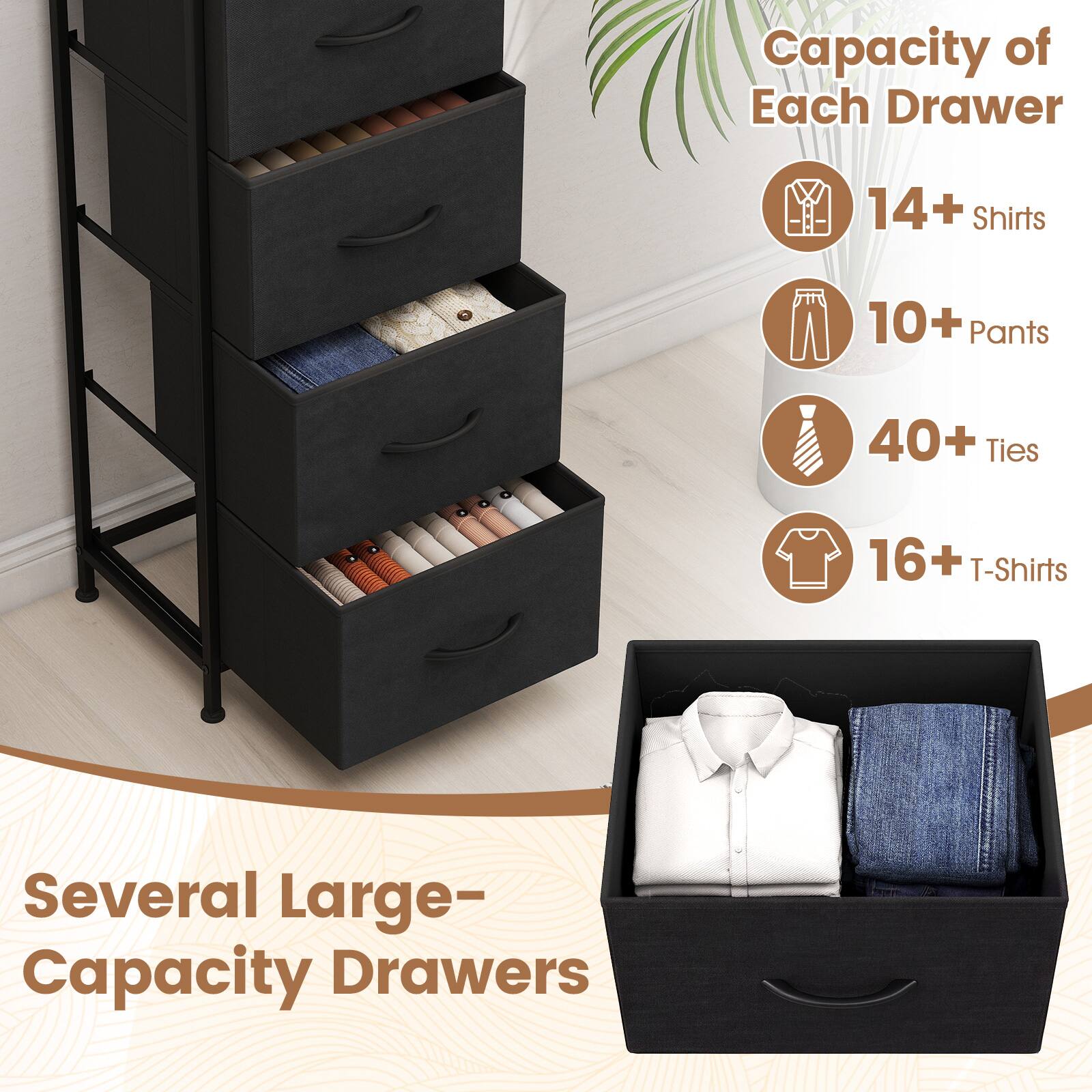 Capacity of Each Drawer
- 14+ Shirts
- 10+ Pants
- 40+ Ties
- 16+ T-Shirts

Several Large-Capacity Drawers