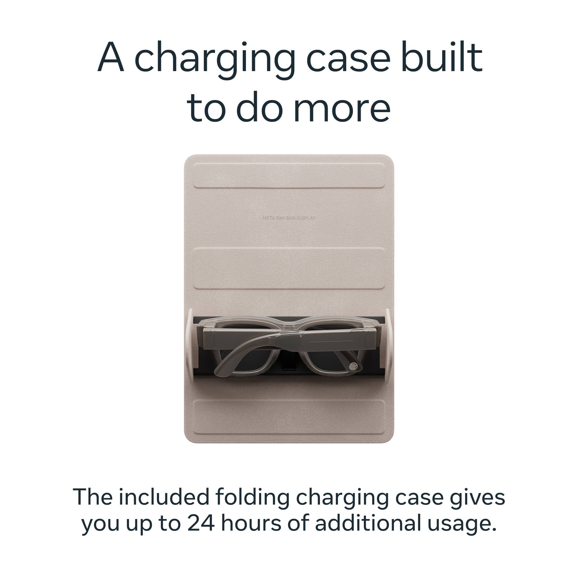 A charging case built to do more

METARAY-BAN DISPLAY

The included folding charging case gives you up to 24 hours of additional usage.