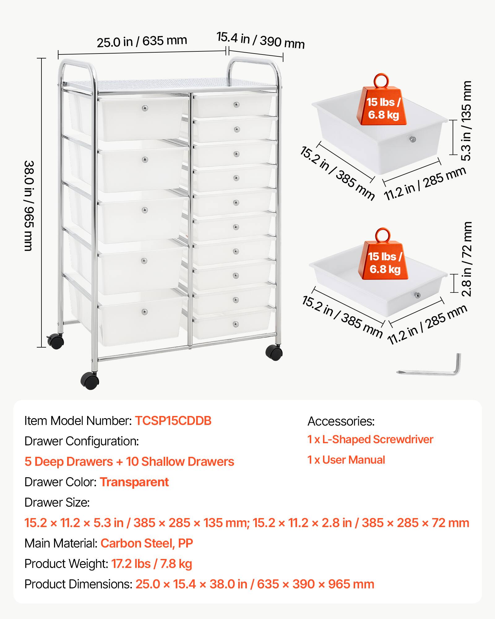 25.0 in / 635 mm  
15.4 in / 390 mm  
38.0 in / 965 mm  

15 lbs / 6.8 kg  

Drawer Configuration:  
5 Deep Drawers + 10 Shallow Drawers  

Drawer Color: Transparent  

Drawer Size:  
15.2 x 11.2 x 5.3 in / 385 x 285 x 135 mm  
15.2 x 11.2 x 2.8 in / 385 x 285 x 72 mm  

Main Material: Carbon Steel, PP  

Product Weight: 17.2 lbs / 7.8 kg  

Product Dimensions: 25.0 x 15.4 x 38.0 in / 635 x 390 x 965 mm  

Accessories:  
1 x L-Shaped Screwdriver  
1 x User Manual  

Item Model Number: TCSP15CDB