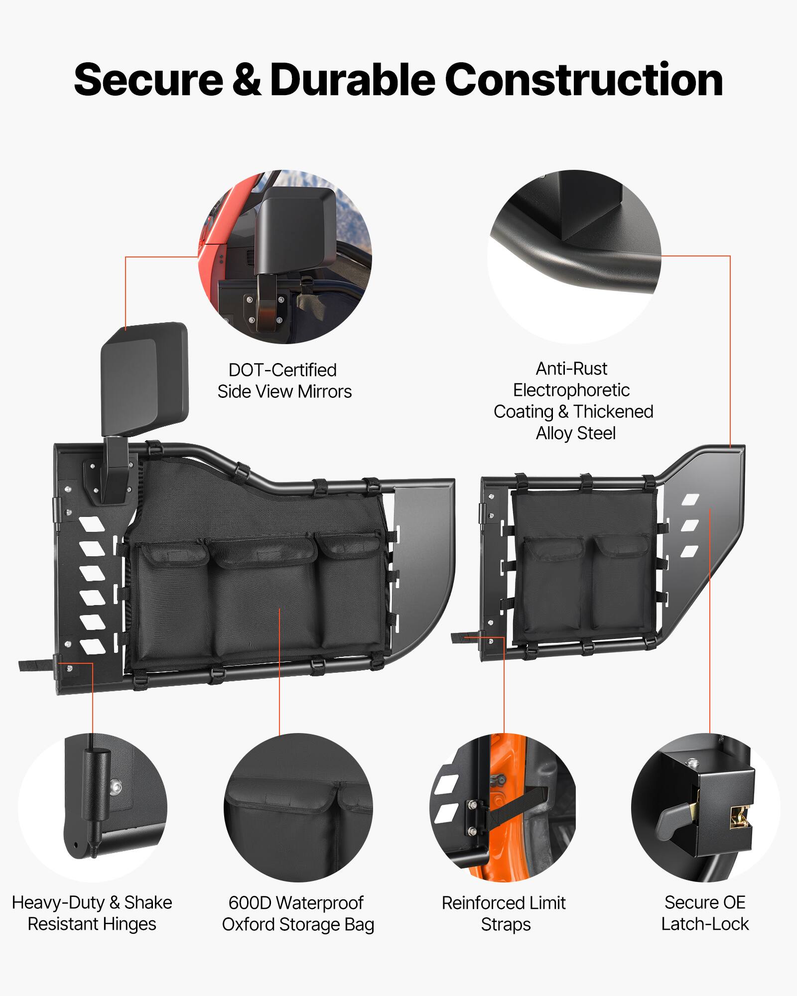Secure & Durable Construction  
DOT-Certified Side View Mirrors  
Anti-Rust Electrophoretic Coating & Thickened Alloy Steel  
Heavy-Duty & Shake Resistant Hinges  
600D Waterproof Oxford Storage Bag  
Reinforced Limit Straps  
Secure OE Latch-Lock