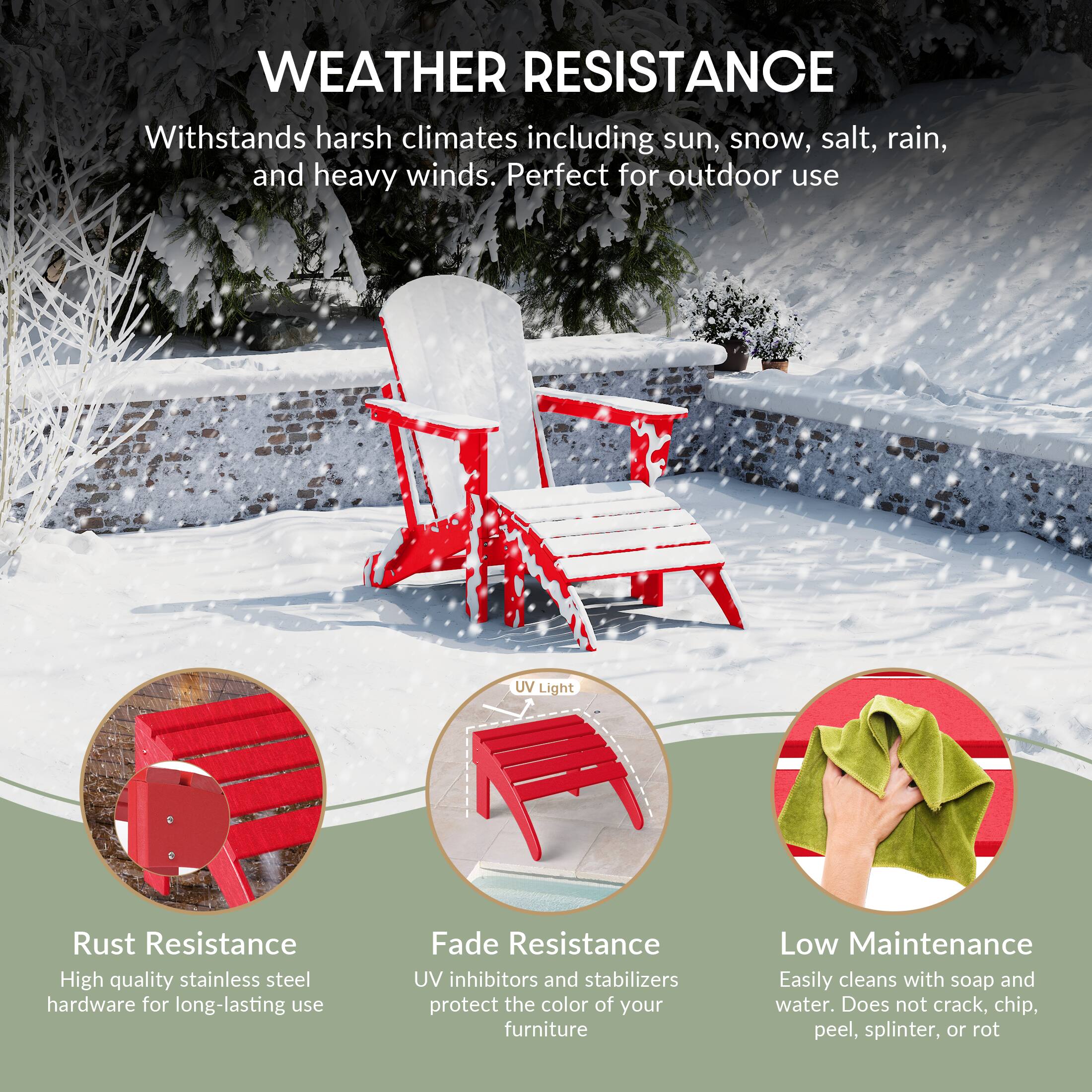 WEATHER RESISTANCE  
Withstands harsh climates including sun, snow, salt, rain, and heavy winds. Perfect for outdoor use

UV Light

Rust Resistance  
High quality stainless steel hardware for long-lasting use

Fade Resistance  
UV inhibitors and stabilizers protect the color of your furniture

Low Maintenance  
Easily cleans with soap and water. Does not crack, chip, peel, splinter, or rot