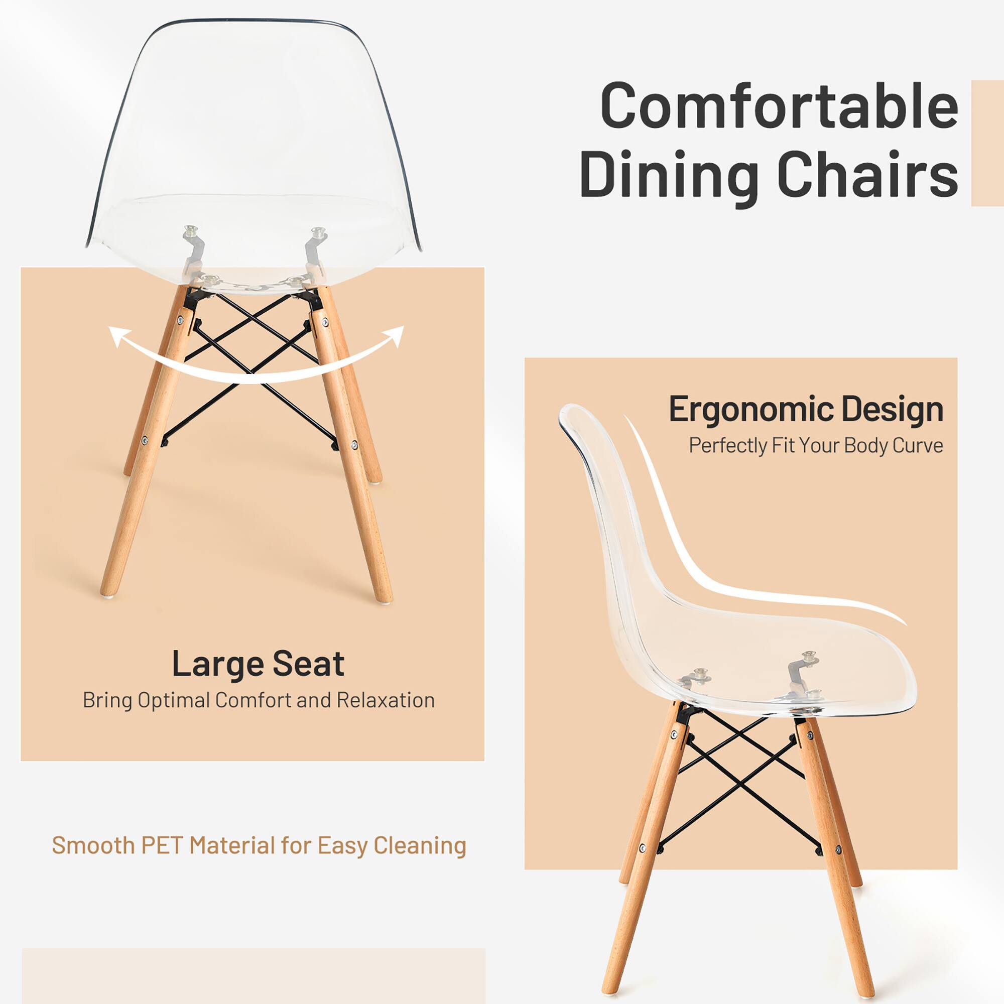 Comfortable Dining Chairs  
Ergonomic Design  
Perfectly Fit Your Body Curve  
Large Seat  
Bring Optimal Comfort and Relaxation  
Smooth PET Material for Easy Cleaning