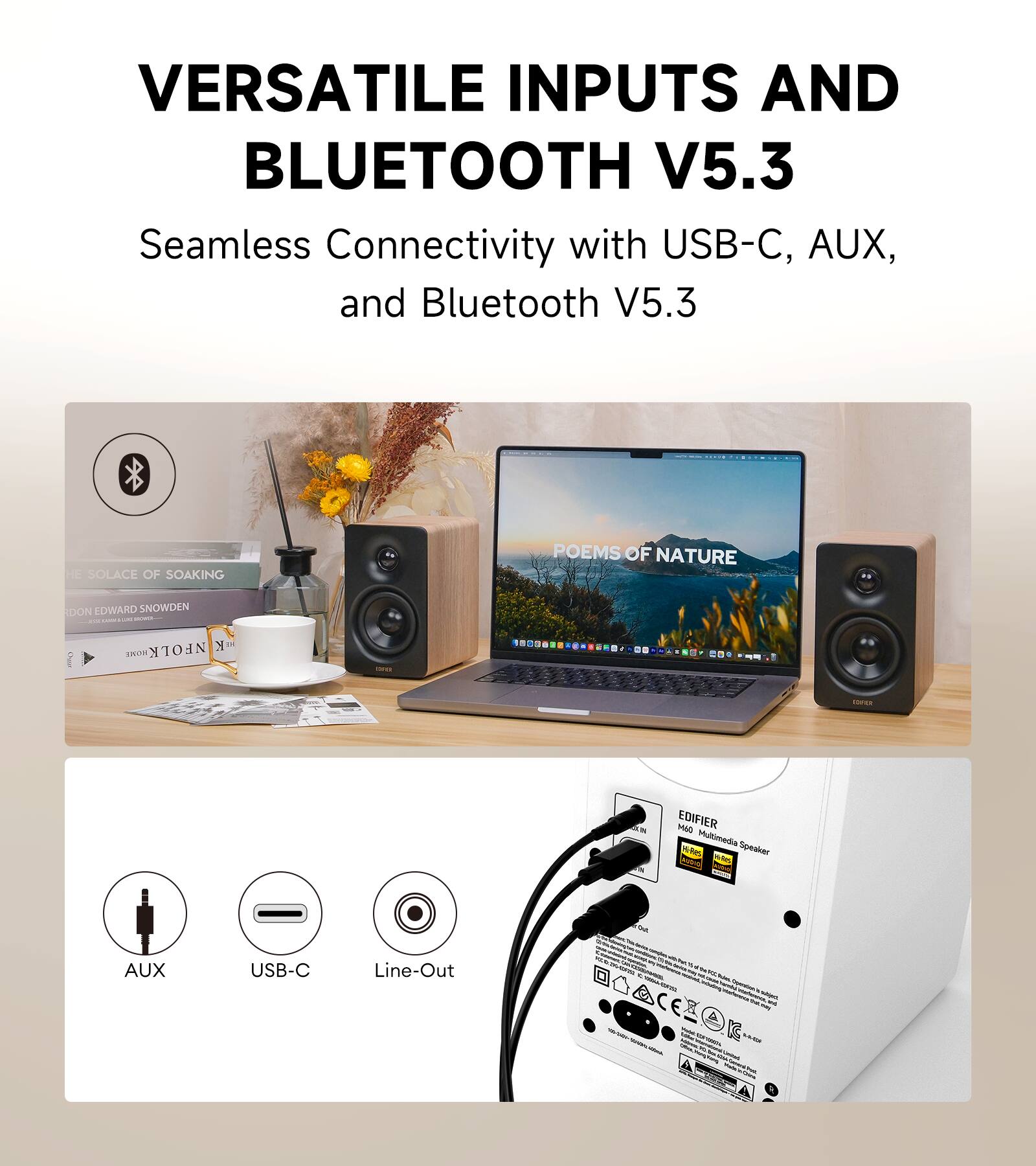 VERSATILE INPUTS AND BLUETOOTH V5.3  
Seamless Connectivity with USB-C, AUX, and Bluetooth V5.3

SOLACE OF SOAKING  
POEMS OF NATURE  
DON EDWARD SNOWDEN  

NFOLK y HOKE  
COND  
IDHLE  
AN  
EDIFIER Mao Multimedia Speaker Hi-Res Whis  

tax  
AUX  
USB-C  
Line-Out  

- Today  
41  
- sely GG LLS