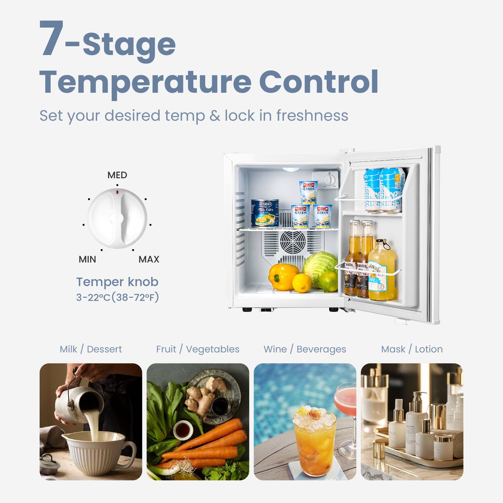 7-Stage Temperature Control  
Set your desired temp & lock in freshness  

MED  
MIN MAX  
Temper knob  
3-22°C (38-72°F)  

Milk / Dessert  
Fruit / Vegetables  
Wine / Beverages  
Mask / Lotion
