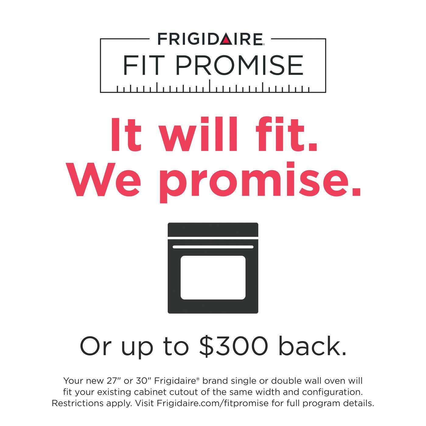FRIGIDAIRE FIT PROMISE

It will fit. We promise.

Or up to $300 back.

Your new 27" or 30" Frigidaire® brand single or double wall oven will fit your existing cabinet cutout of the same width and configuration. Restrictions apply. Visit Frigidaire.com/fitpromise for full program details.