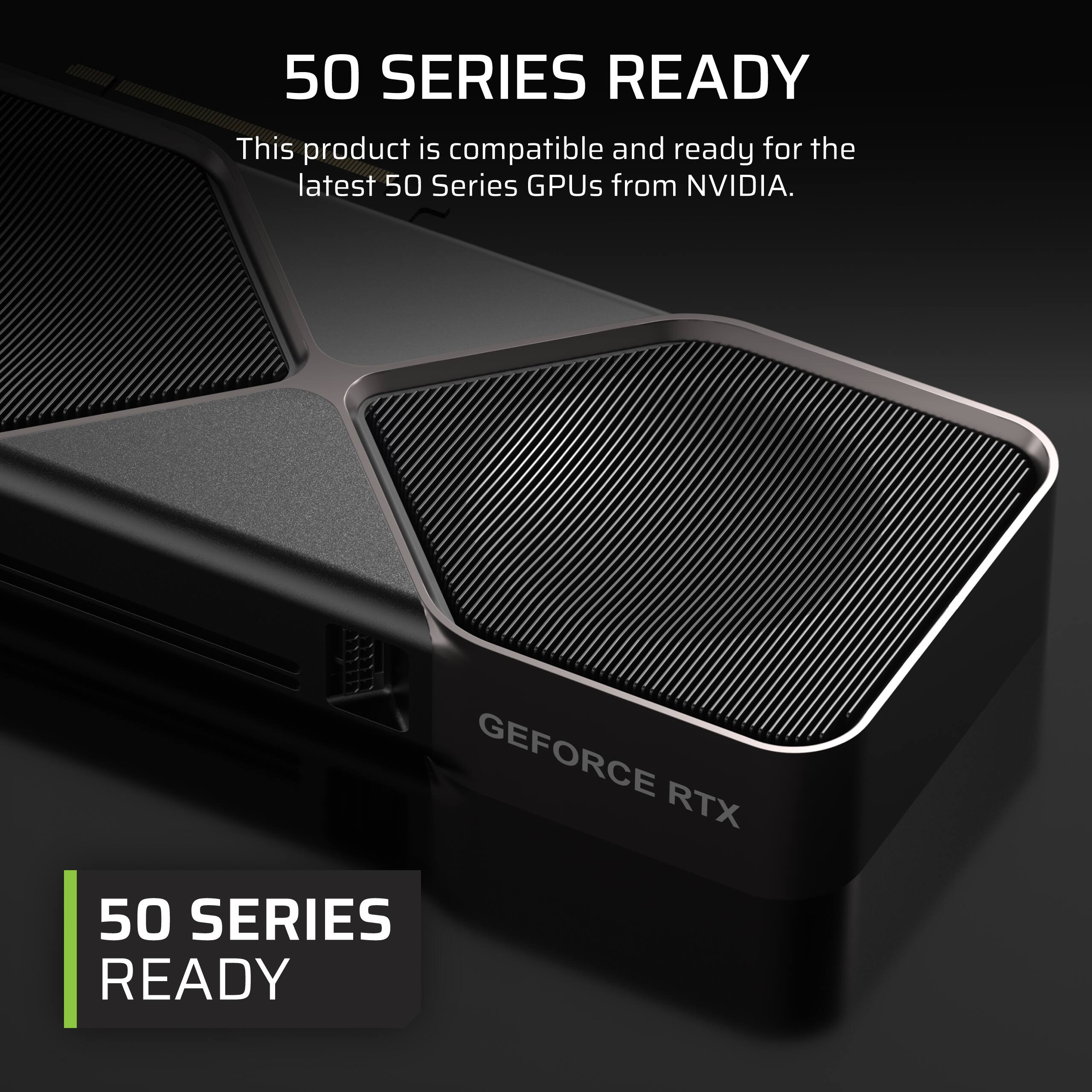 50 SERIES READY

This product is compatible and ready for the latest 50 Series GPUs from NVIDIA.

GEFORCE RTX

50 SERIES READY
