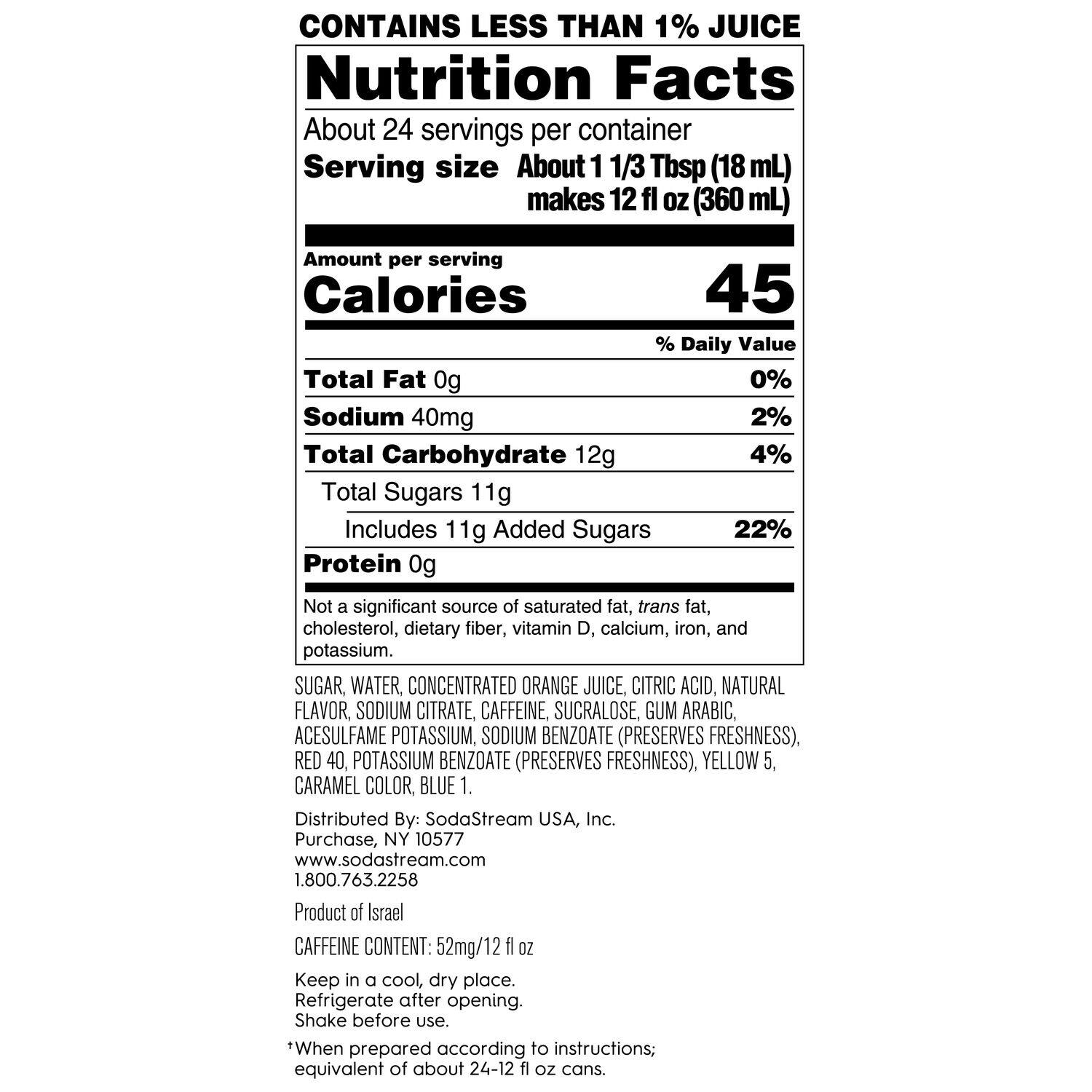 Nutrition Facts:

* About 24 servings per container
* Serving size: About 1 1/3 Tbsp (18 mL) makes 12 fl OZ (360 mL)
* Calories: 45
* Daily Value:
	+ Total Fat: 0g (0%), Sodium: 40mg (2%)
	+ Total Carbohydrate: 12g (4%), Total Sugars: 11g (22%)
	+ Protein: 0g (not a significant source)
* Not a significant source of saturated fat, trans fat, cholesterol, dietary fiber, vitamin D, calcium, iron, and potassium.
* Ingredients: Sugar, water, concentrated orange juice, citric acid, natural flavor, sodium citrate, caffeine, sucralose, gum arabic, acesulfame potassium, sodium benzoate (preserves freshness), red 40 potassium benzoate (preserves freshness), yellow 5, caramel color, blue 1.
* Distributed by: SodaStream USA, Inc. Purchase, NY 10577 [www.sodastream.com](http://www.sodastream.com)
* Product of Israel
* Caffeine content: 52mg/12 fl OZ
* Keep in a cool, dry place. Refrigerate after opening. Shake before use.
* Equivalent of about 1/2 cup (118 mL) of fresh orange juice.