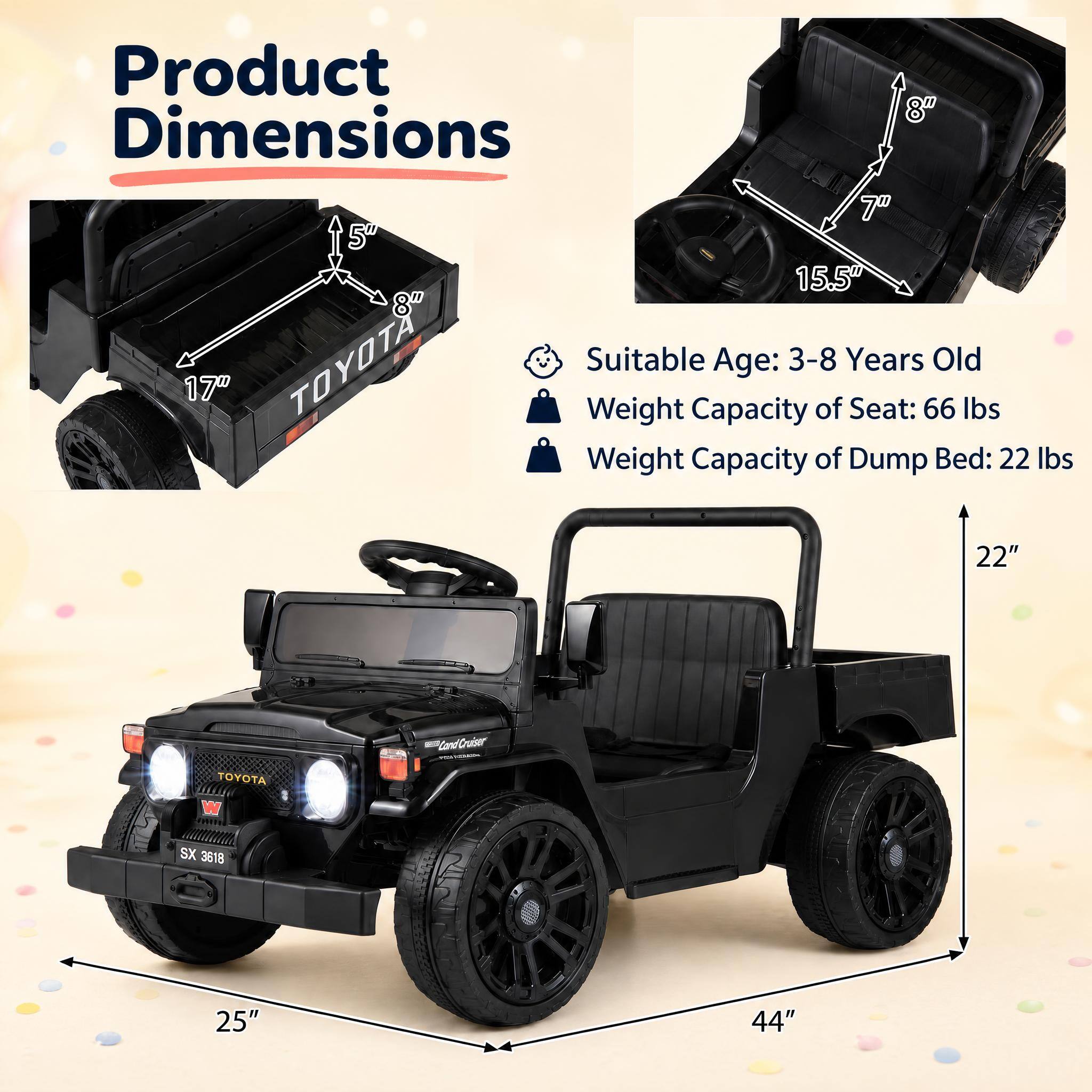 Product 8" Dimensions 7" 5" 15.5" 8" TOYOTA Suitable Age: 3-8 Years Old Weight Capacity of Seat: 66 lbs Weight Capacity of Dump Bed: 22 lbs 22"
