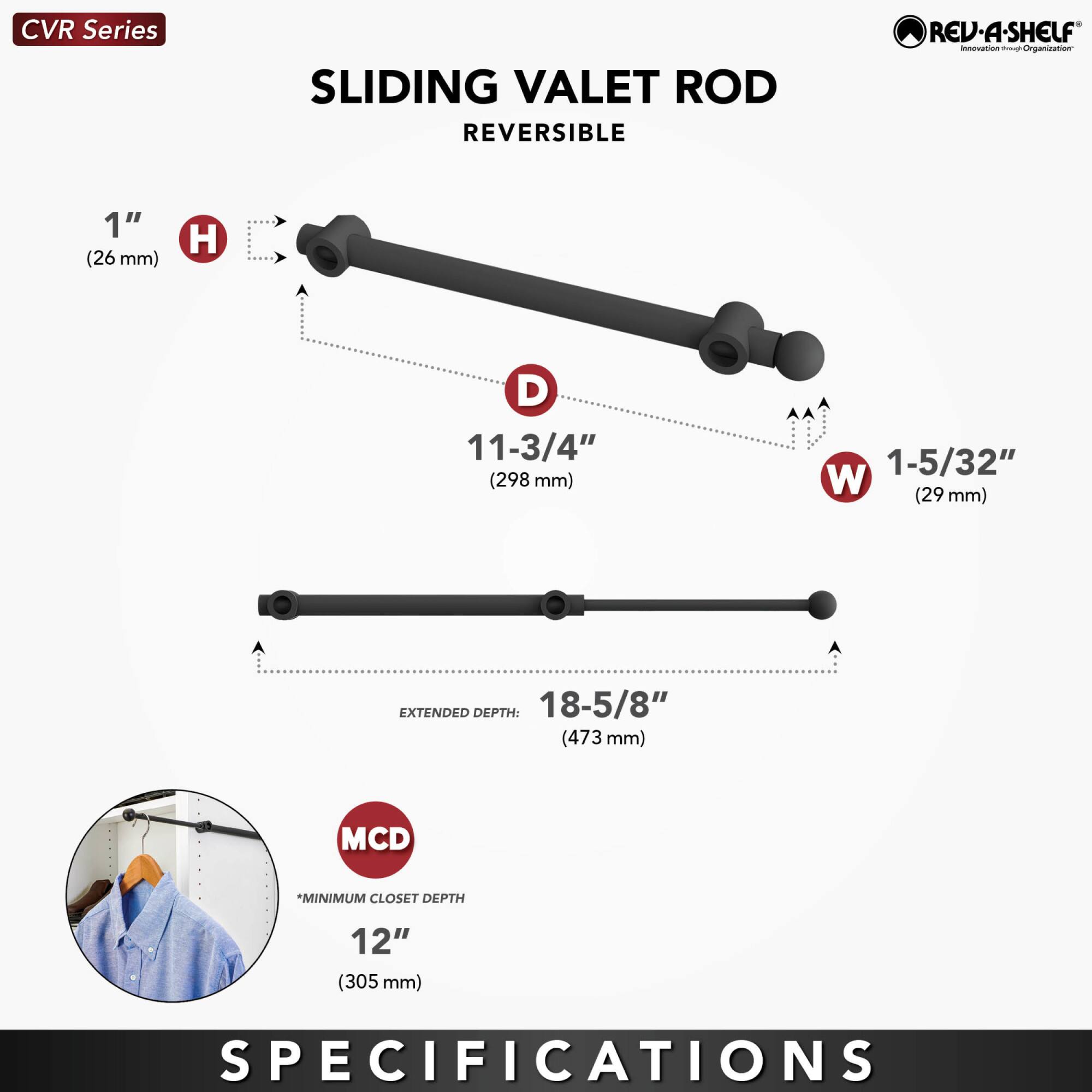CVR Series  
SLIDING VALET ROD  
REVERSIBLE  

1" (26 mm) H  
11-3/4" (298 mm) D  
1-5/32" (29 mm) W  

EXTENDED DEPTH: 18-5/8" (473 mm)  

MCD *MINIMUM CLOSET DEPTH 12" (305 mm)  

SPECIFICATIONS