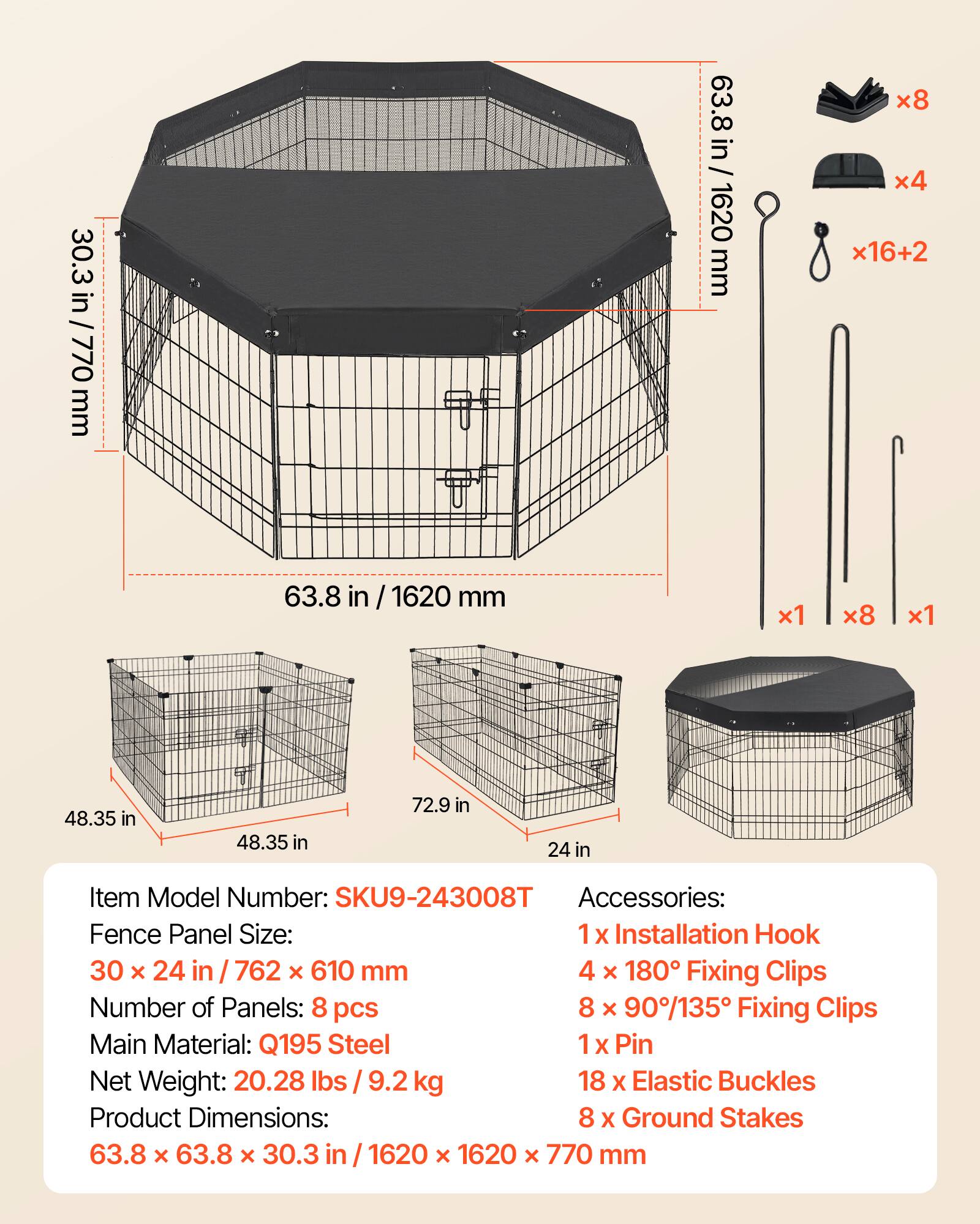 30.3 in / 770 mm  
63.8 in / 1620 mm  
48.35 in  
72.9 in  
24 in  

Item Model Number: SKU9-243008T  

Accessories:  
1 x Installation Hook  
4 x 180° Fixing Clips  
8 x 90°/135° Fixing Clips  
1 x Pin  
18 x Elastic Buckles  
8 x Ground Stakes  

Fence Panel Size: 30 x 24 in / 762 x 610 mm  

Number of Panels: 8 pcs  

Main Material: Q195 Steel  

Net Weight: 20.28 lbs / 9.2 kg  

Product Dimensions: 63.8 x 63.8 x 30.3 in / 1620 x 1620 x 770 mm
