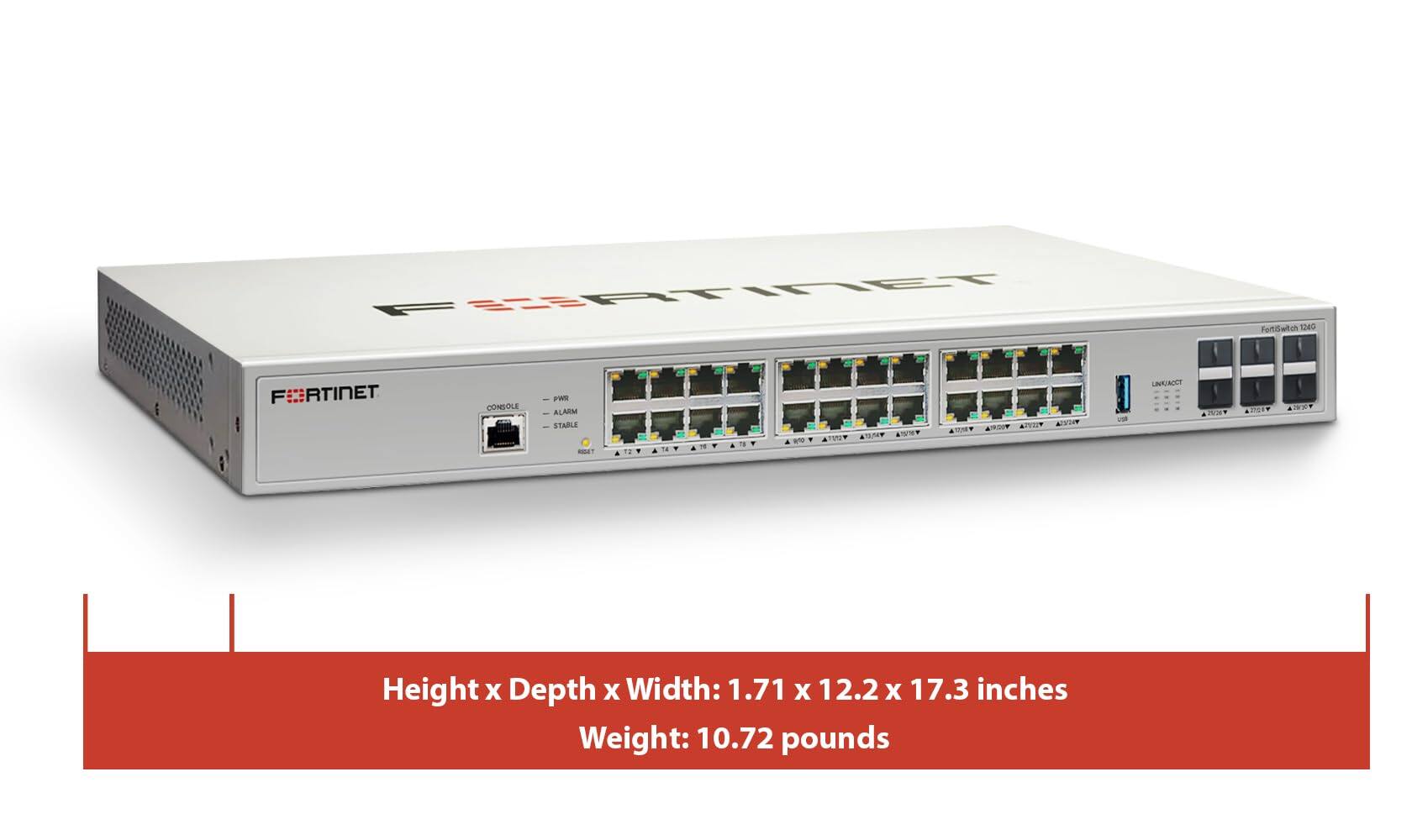 FortiSwitch 1240  
FORTINET  
CONSOLE  
p-Wfit ALARM STABLE  
All/10w  
LINK/ACCT  
Height x Depth x Width: 1.71 x 12.2 x 17.3 inches  
Weight: 10.72 pounds
