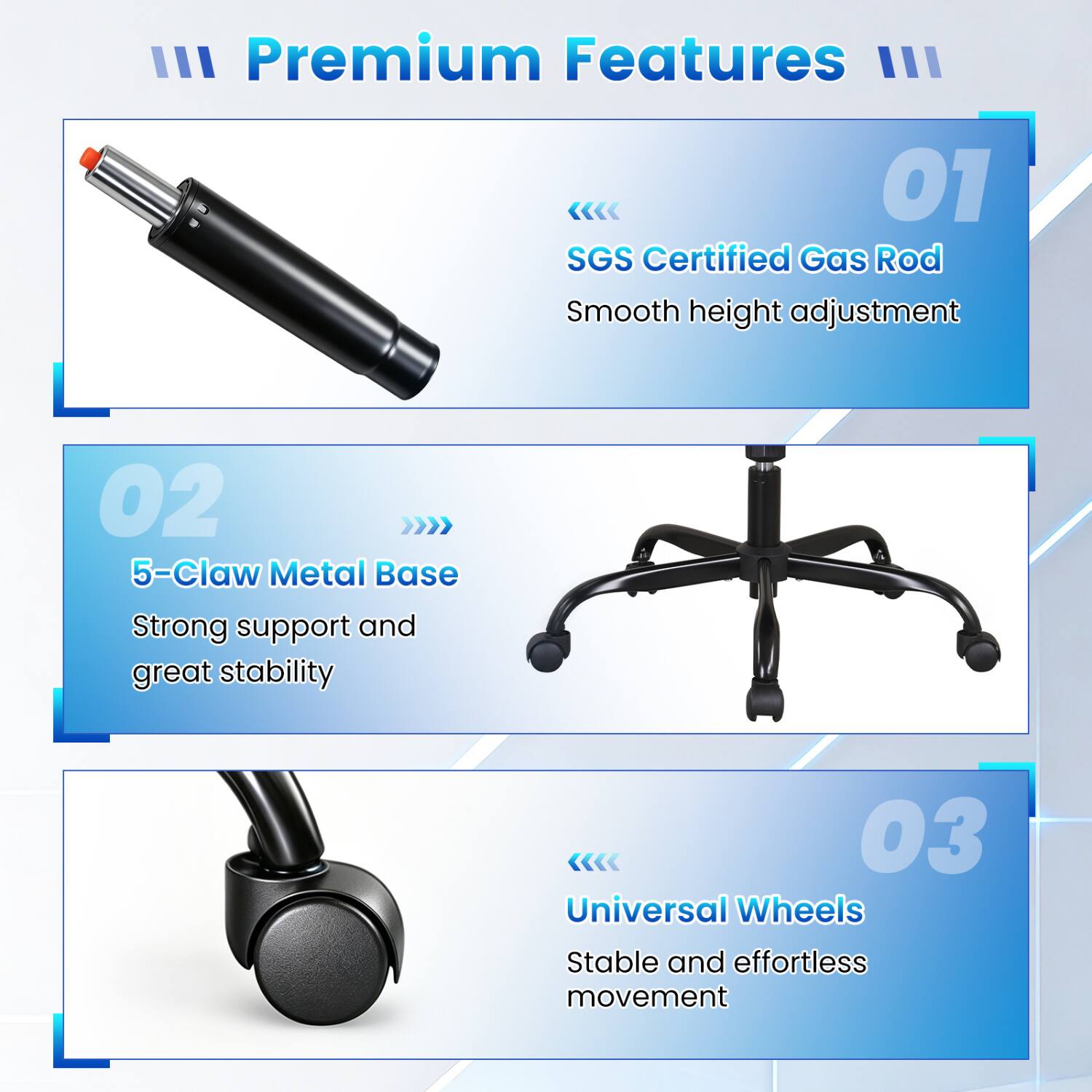 III Premium Features III

01 SGS Certified Gas Rod
Smooth height adjustment

02 5-Claw Metal Base
Strong support and great stability

03 Universal Wheels
Stable and effortless movement