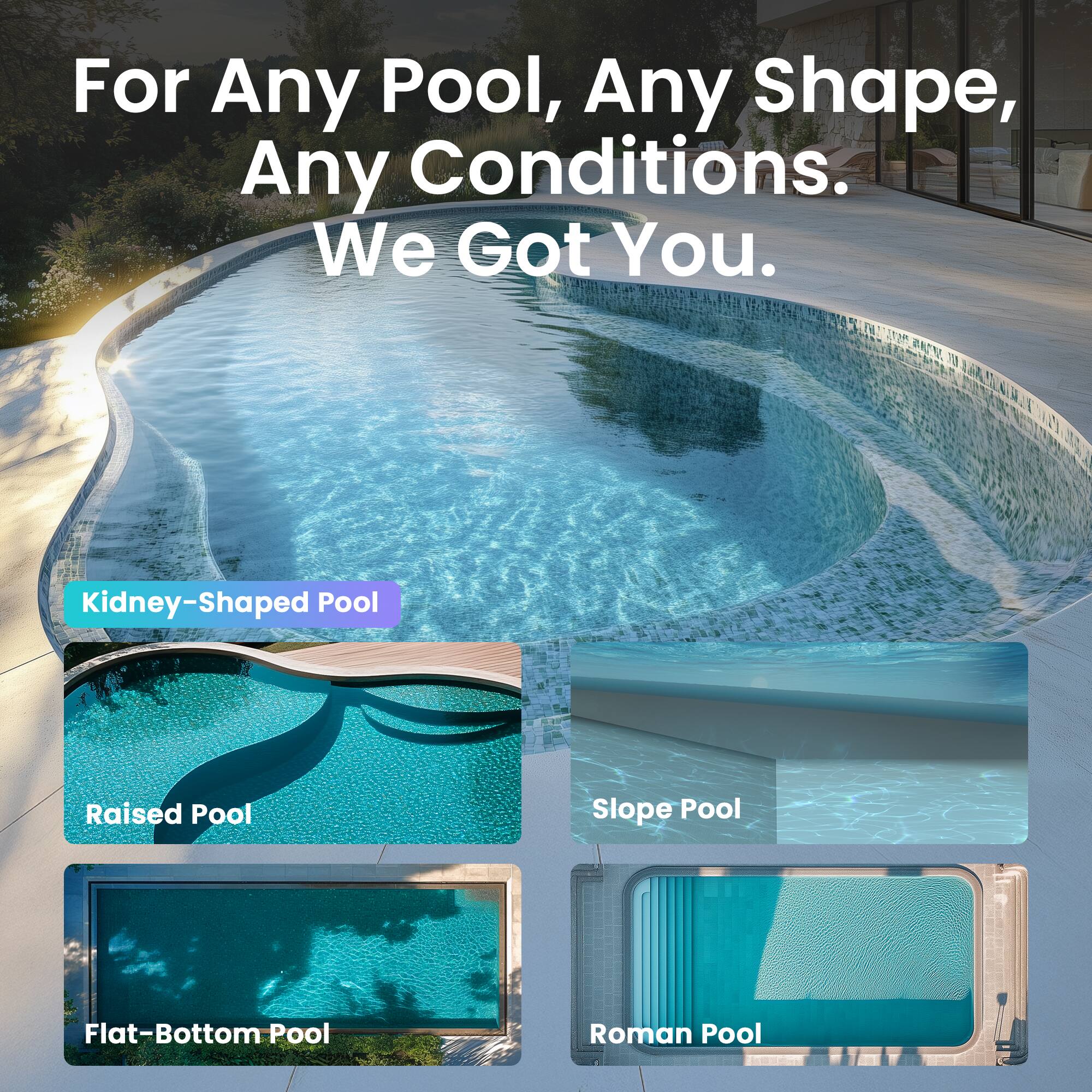 For Any Pool, Any Shape, Any Conditions. We Got You.

- Kidney-Shaped Pool
- Raised Pool
- Slope Pool
- Flat-Bottom Pool
- Roman Pool