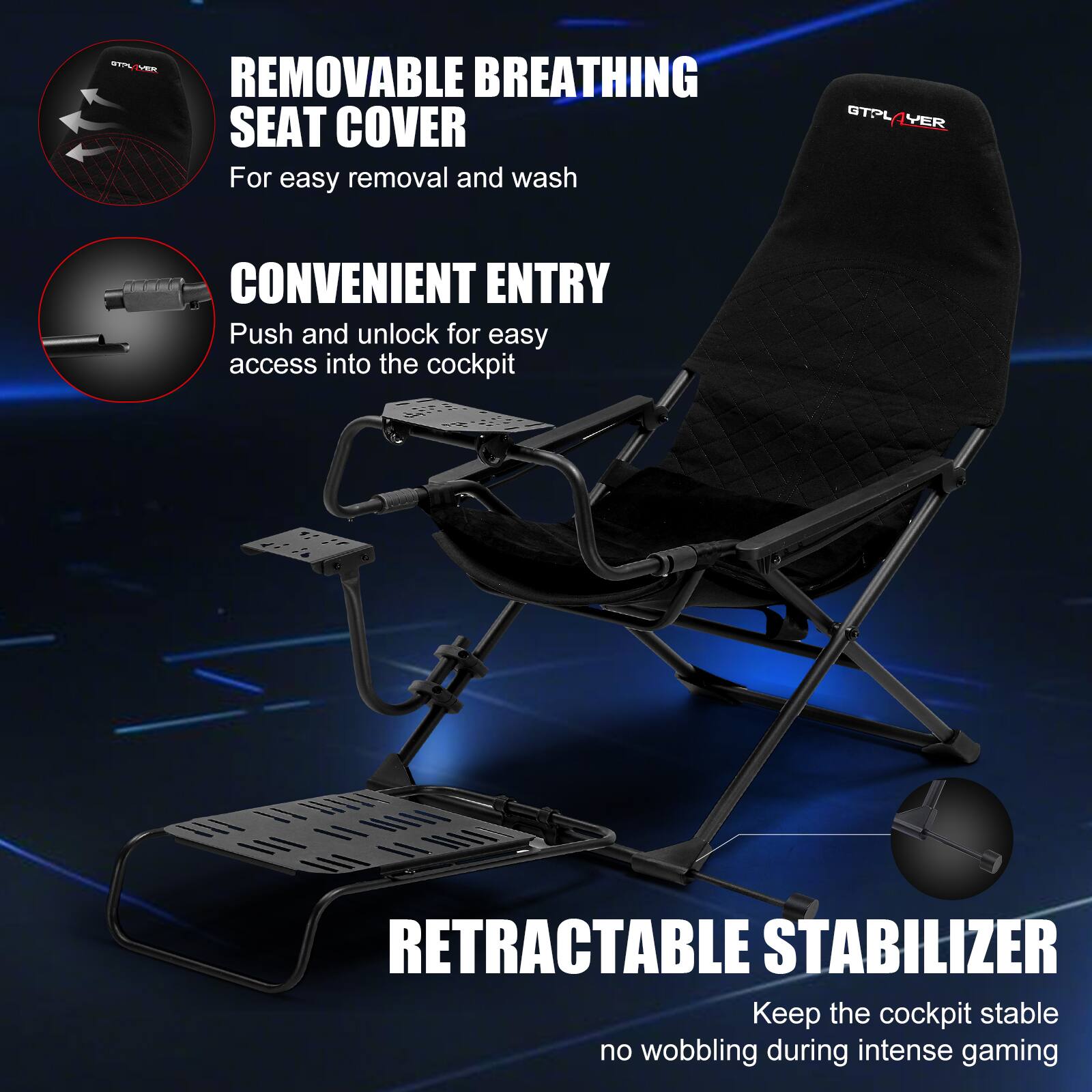 GTPLAYER REMOVABLE BREATHING SEAT COVER For easy removal and wash GTPLAYER CONVENIENT ENTRY Push and unlock for easy access into the cockpit GTPLAYER RETRACTABLE STABILIZER Keep the cockpit stable no wobbling during intense gaming
