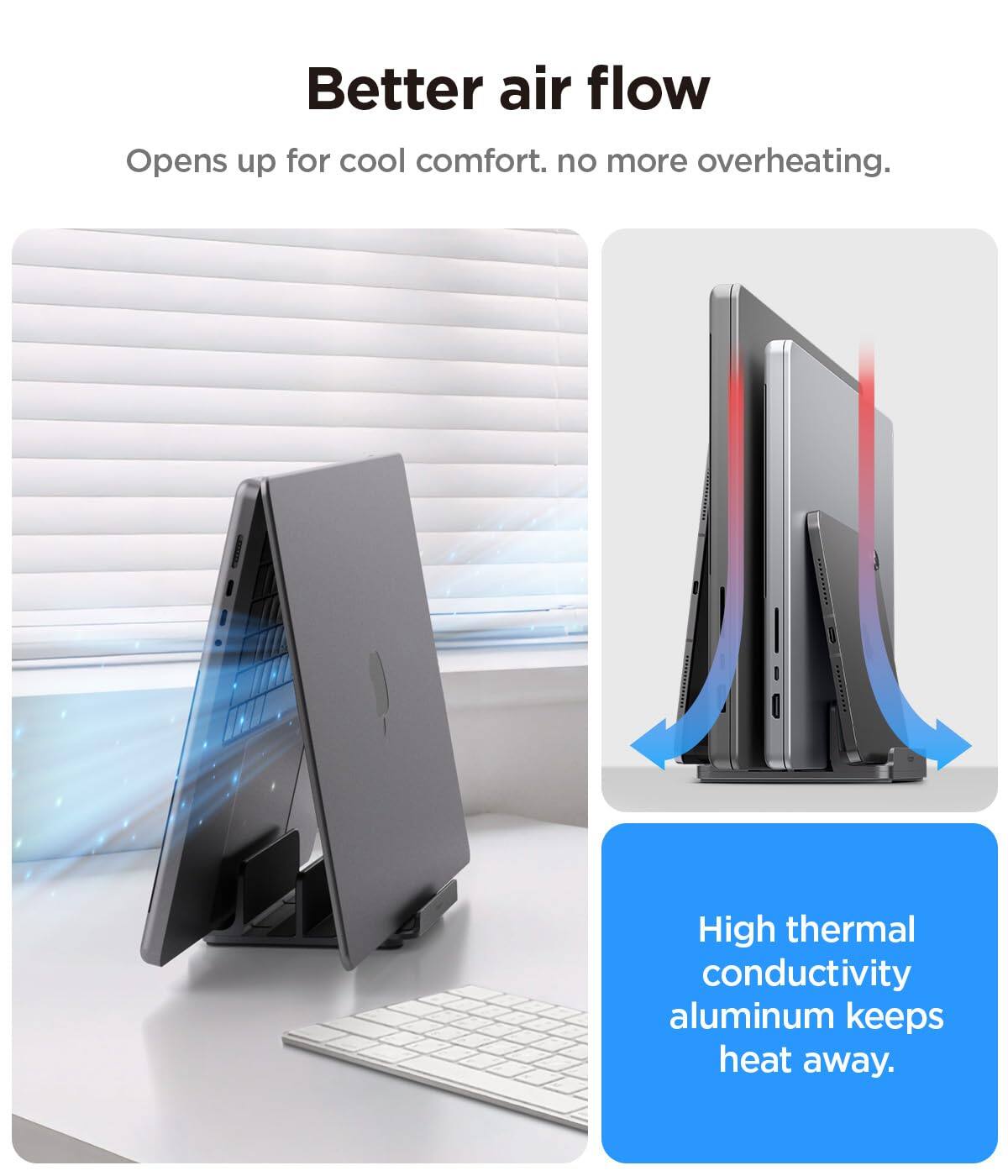 Better air flow  
Opens up for cool comfort. No more overheating.  
High thermal conductivity aluminum keeps heat away.