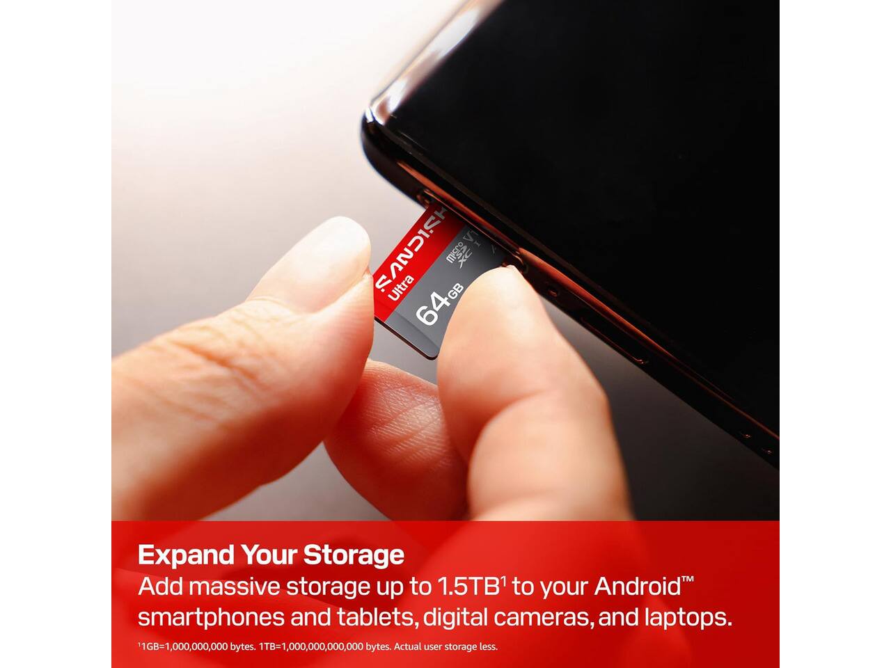 SANDISK mem DX Ultra 64GB

Expand Your Storage
Add massive storage up to 1.5TB¹ to your Android™ smartphones and tablets, digital cameras, and laptops.

¹GB=1,000,000,000 bytes. ¹TB=1,000,000,000,000 bytes. Actual user storage less.