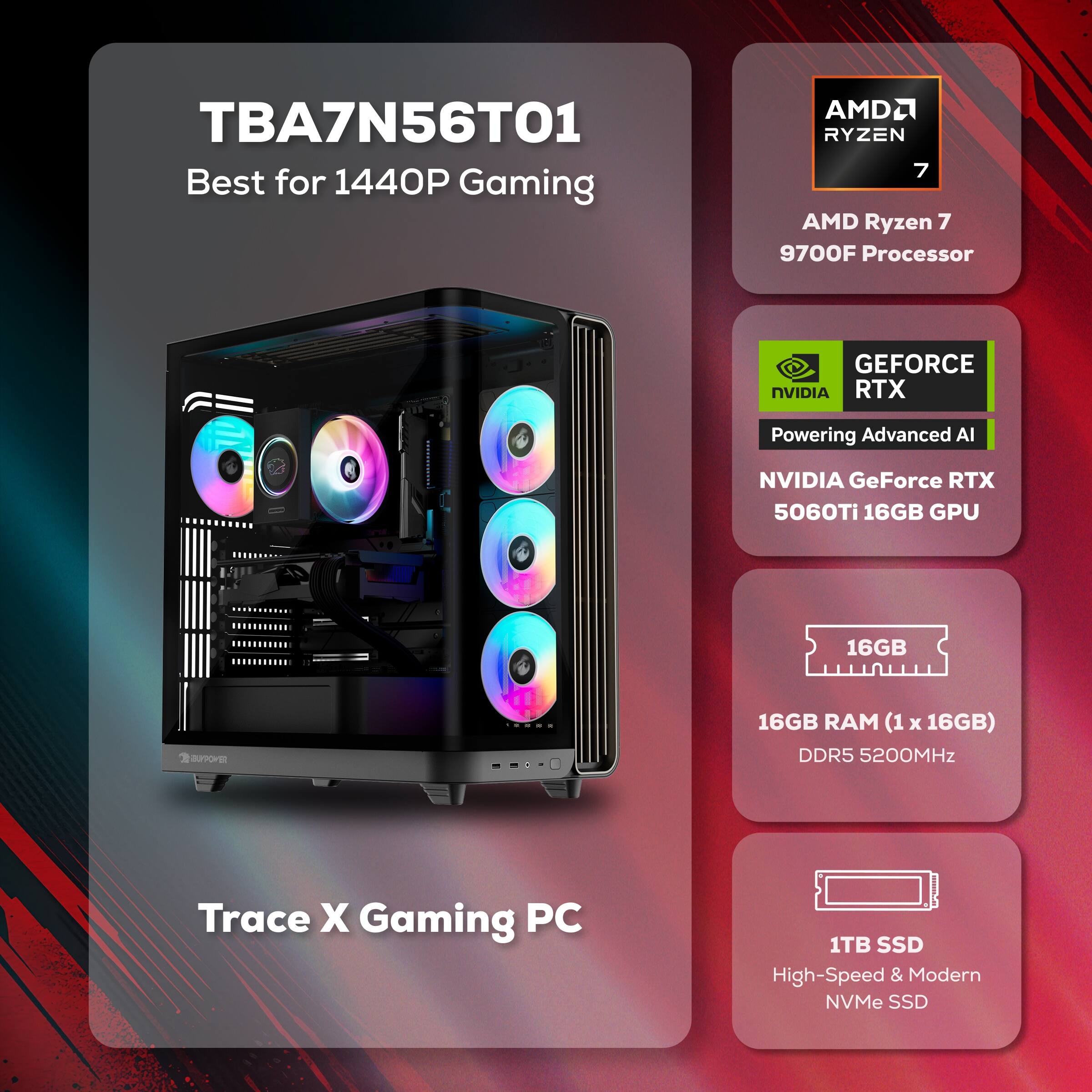 TBA7N56T01 Best for 1440P Gaming  
AMD Ryzen 7 9700F Processor  
NVIDIA GeForce RTX 5060Ti 16GB GPU  
16GB RAM (1 x 16GB) DDR5 5200MHz  
1TB SSD High-Speed & Modern NVMe SSD