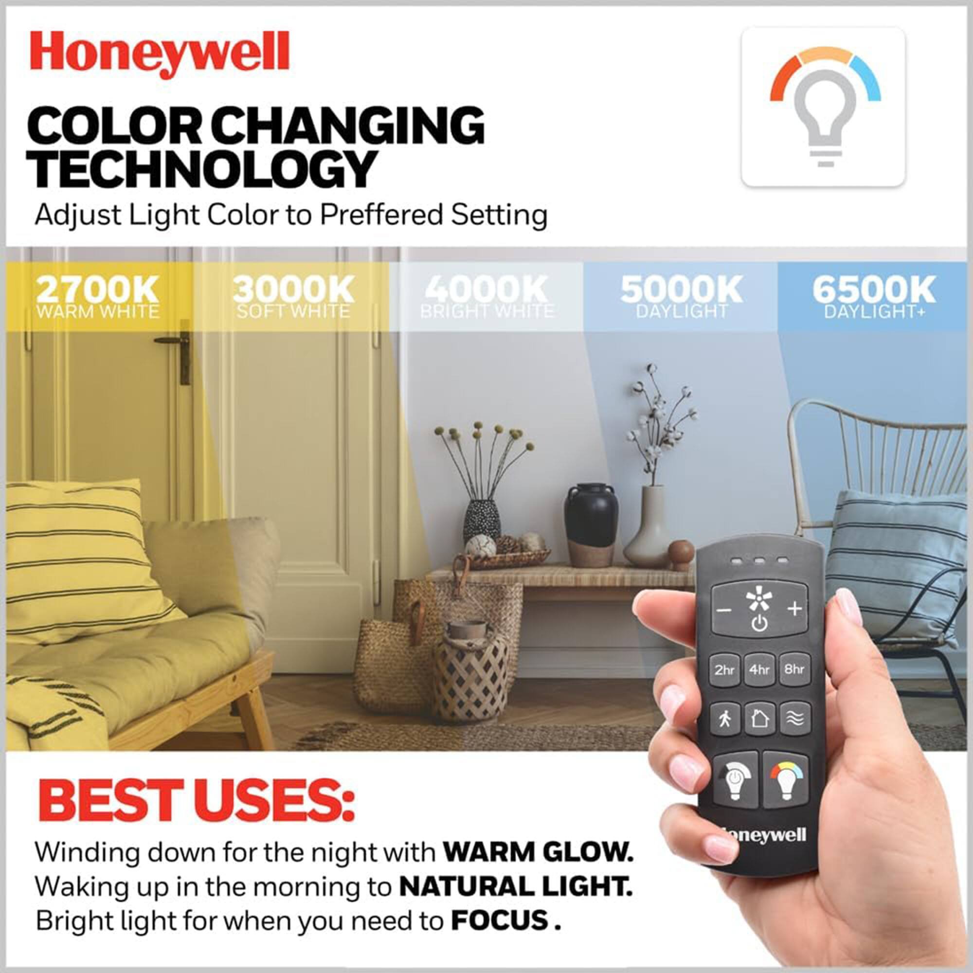 Honeywell  
COLOR CHANGING TECHNOLOGY  
Adjust Light Color to Preferred Setting  

2700K WARM WHITE  
3000K SOFT WHITE  
4000K BRIGHT WHITE  
5000K DAYLIGHT  
6500K DAYLIGHT+  

BEST USES:  
Winding down for the night with WARM GLOW.  
Waking up in the morning to NATURAL LIGHT.  
Bright light for when you need to FOCUS.