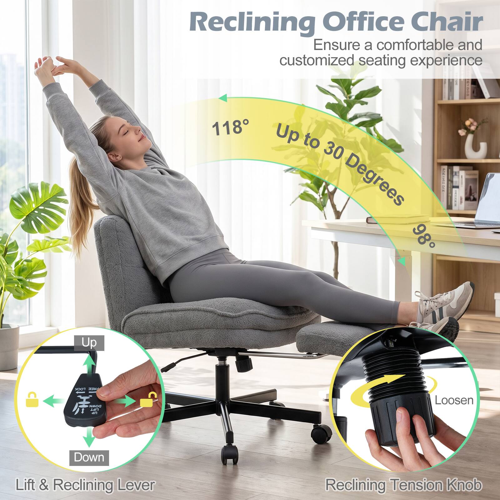 Reclining Office Chair  
Ensure a comfortable and customized seating experience

118° Up to 30 Degrees - 98°

LOCK FREE DOWN LIFT UP

Loosen

Down

Lift & Reclining Lever

Reclining Tension Knob