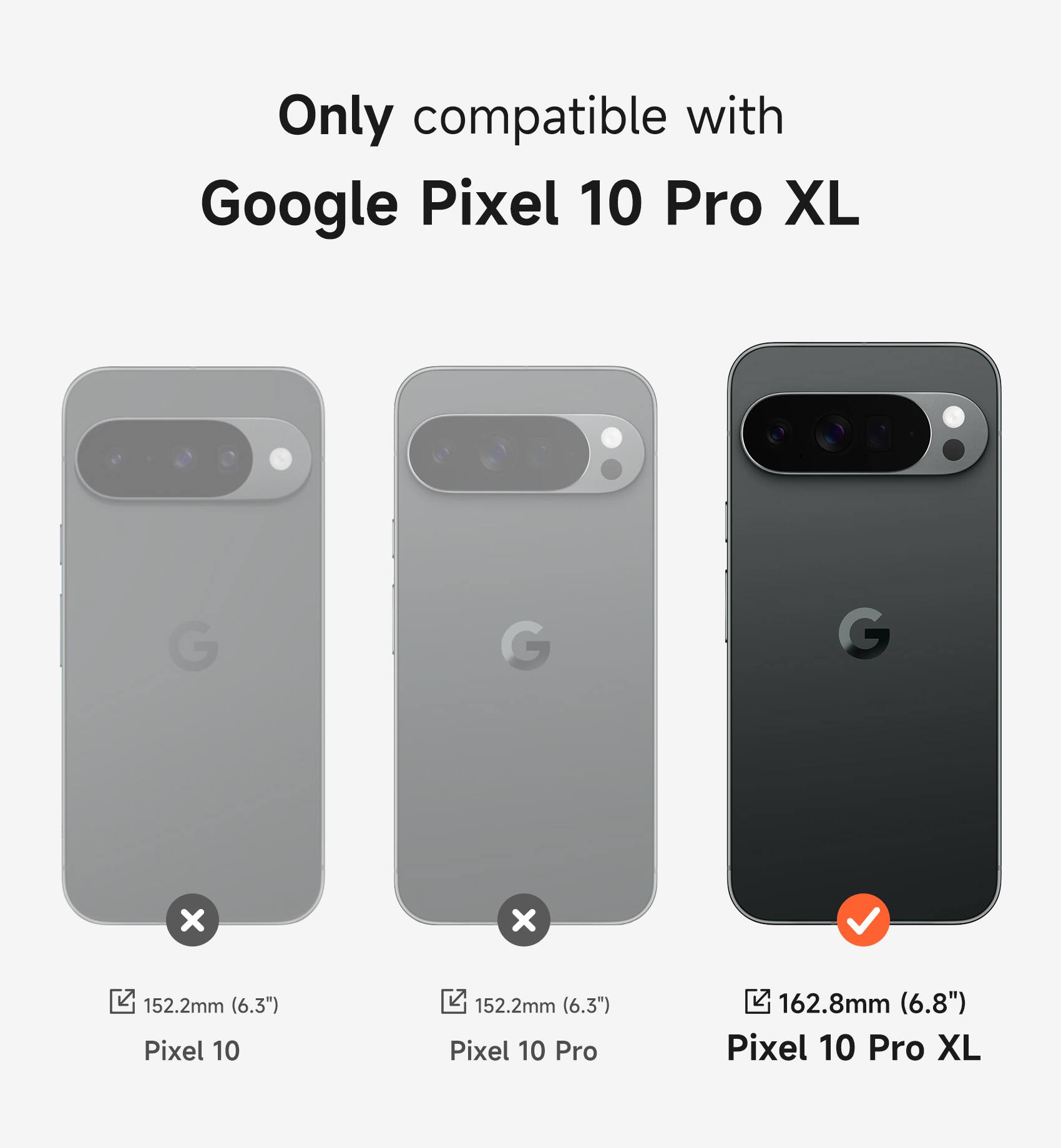 Only compatible with Google Pixel 10 Pro XL

Pixel 10: 152.2mm (6.3")
Pixel 10 Pro: 152.2mm (6.3")
Pixel 10 Pro XL: 162.8mm (6.8")