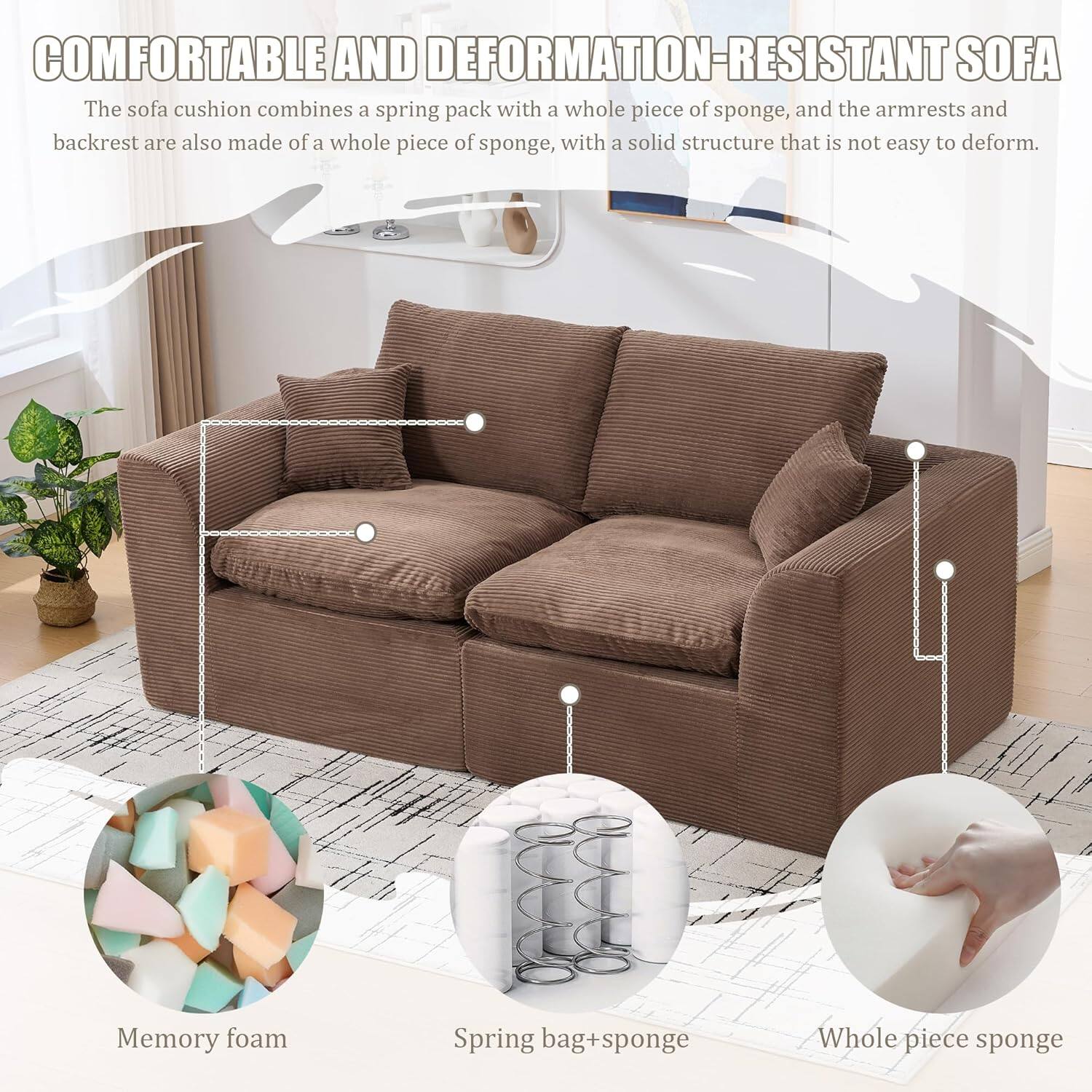 **COMFORTABLE AND DEFORMATION-RESISTANT SOFA**

The sofa cushion combines a spring pack with a whole piece of sponge, and the armrests and backrest are also made of a whole piece of sponge, with a solid structure that is not easy to deform.

- Memory foam
- Spring bag + sponge
- Whole piece sponge