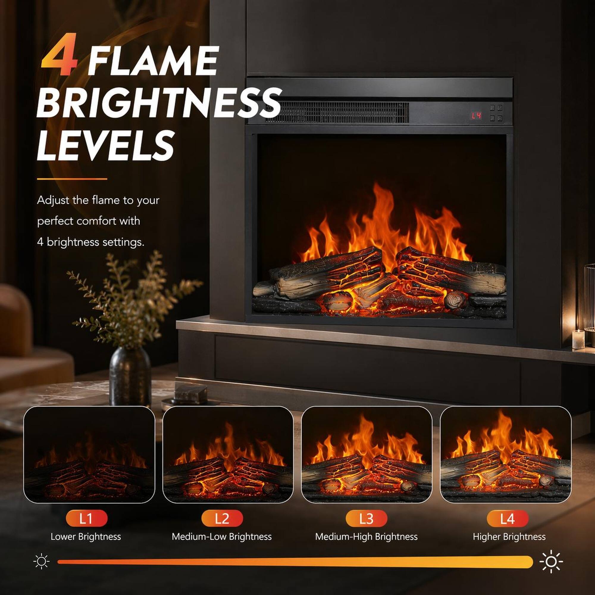 4 FLAME BRIGHTNESS LEVELS

Adjust the flame to your perfect comfort with 4 brightness settings.

L1 Lower Brightness
L2 Medium-Low Brightness
L3 Medium-High Brightness
L4 Higher Brightness