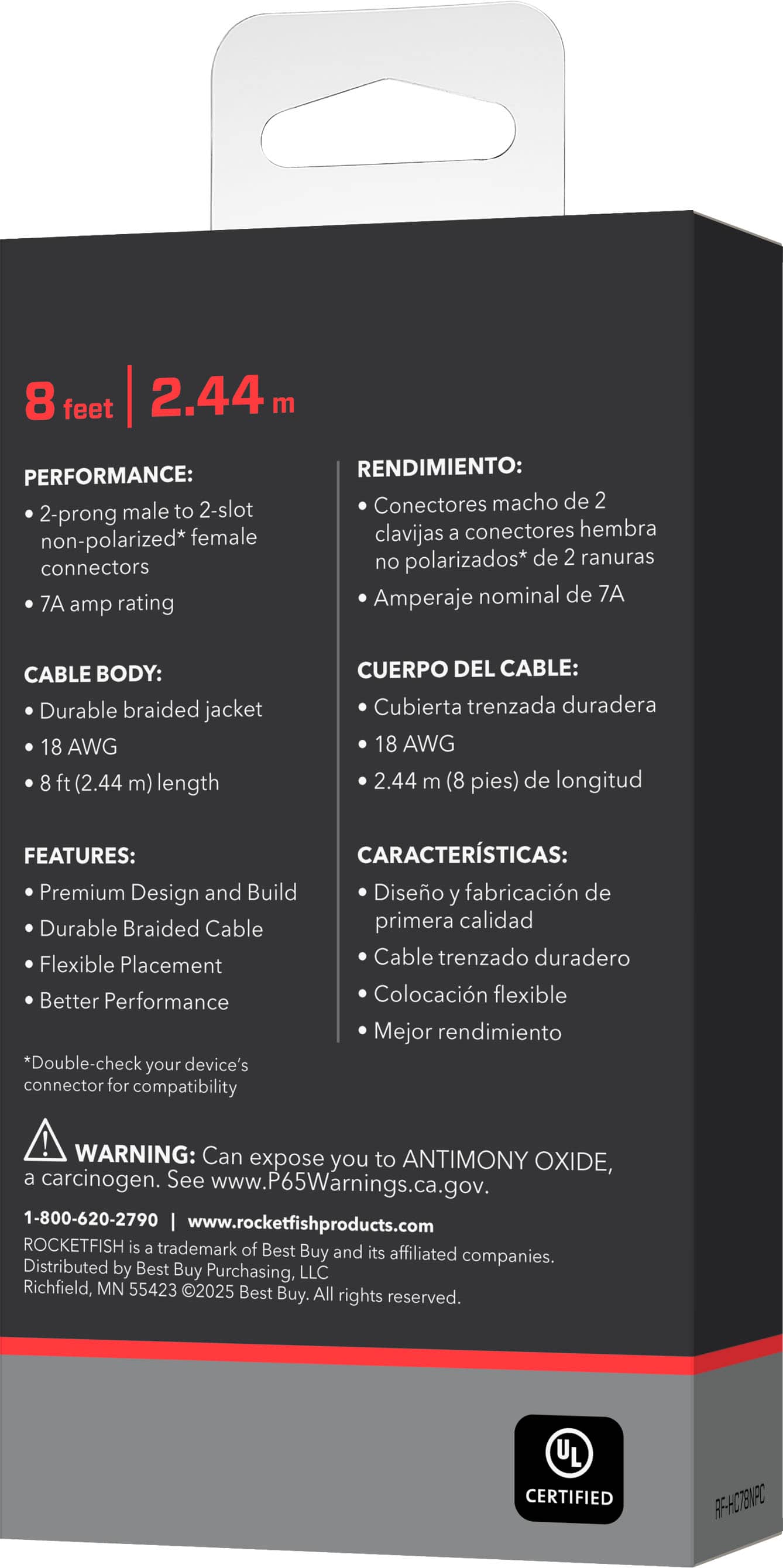 PERFORMANCE: 2-prong male to 2-slot non-polarized* female connectors 7A amp rating
RENDIMIENTO: Conectores macho de 2 clavijas a conectores hembra no polarizados* de 2 ranuras Amperaje nominal de 7A
CABLE BODY: Durable braided jacket 18 AWG 8 ft (2.44 m) length
CUERPO DEL CABLE: Cubierta trenzada duradera 18 AWG 2.44 m (8 pies) de longitud
FEATURES: Premium Design and Build
CARACTERISTICAS: Diseo y fabricacin de primera calidad
FEATURES: Flexible Placement
CARACTERISTICAS: Colocacin flexible
FEATURES: Better Performance
CARACTERISTICAS: Mejor rendimiento
*Double-check your device's connector for compatibility
WARNING: Can expose you to ANTIMONY OXIDE, a carcinogen. See www.P65Warnings.ca.gov.
1-800-620-2790 www.rocketfishproducts.com
ROCKETFISH is a trademark of Best Buy and its affiliated companies.
Distributed by Best Buy Purchasing, LLC Richfield, MN 55423 ©2025 Best Buy. All rights reserved.
CERTIFIED RF-HC7EV