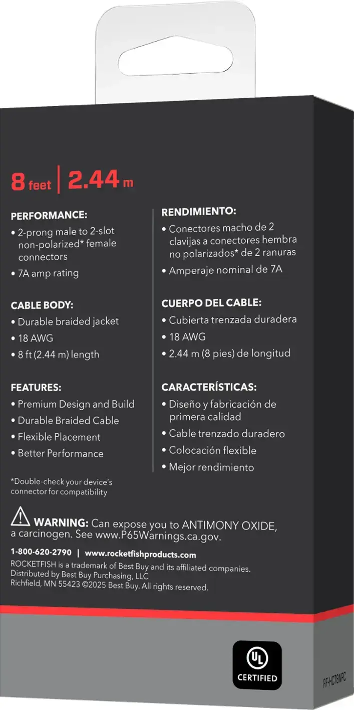 PERFORMANCE: 2-prong male to 2-slot non-polarized* female connectors 7A amp rating

RENDIMIENTO: Conectores macho de 2 clavijas a conectores hembra no polarizados* de 2 ranuras Amperaje nominal de 7A

CABLE BODY: Durable braided jacket 18 AWG 8 ft (2.44 m) length

CUERPO DEL CABLE: Cubierta trenzada duradera 18 AWG 2.44 m (8 pies) de longitud

FEATURES: Premium Design and Build

CARACTERISTICAS: Diseo y fabricacin de primera calidad

FEATURES: Flexible Placement

CARACTERISTICAS: Colocacin flexible

FEATURES: Better Performance

CARACTERISTICAS: Mejor rendimiento

*Double-check your device's connector for compatibility

WARNING: Can expose you to ANTIMONY OXIDE, a carcinogen. See www.P65Warnings.ca.gov.

1-800-620-2790 www.rocketfishproducts.com

ROCKETFISH is a trademark of Best Buy and its affiliated companies.

Distributed by Best Buy Purchasing, LLC Richfield, MN 55423 ©2025 Best Buy. All rights reserved.

CERTIFIED RF-HC7EV