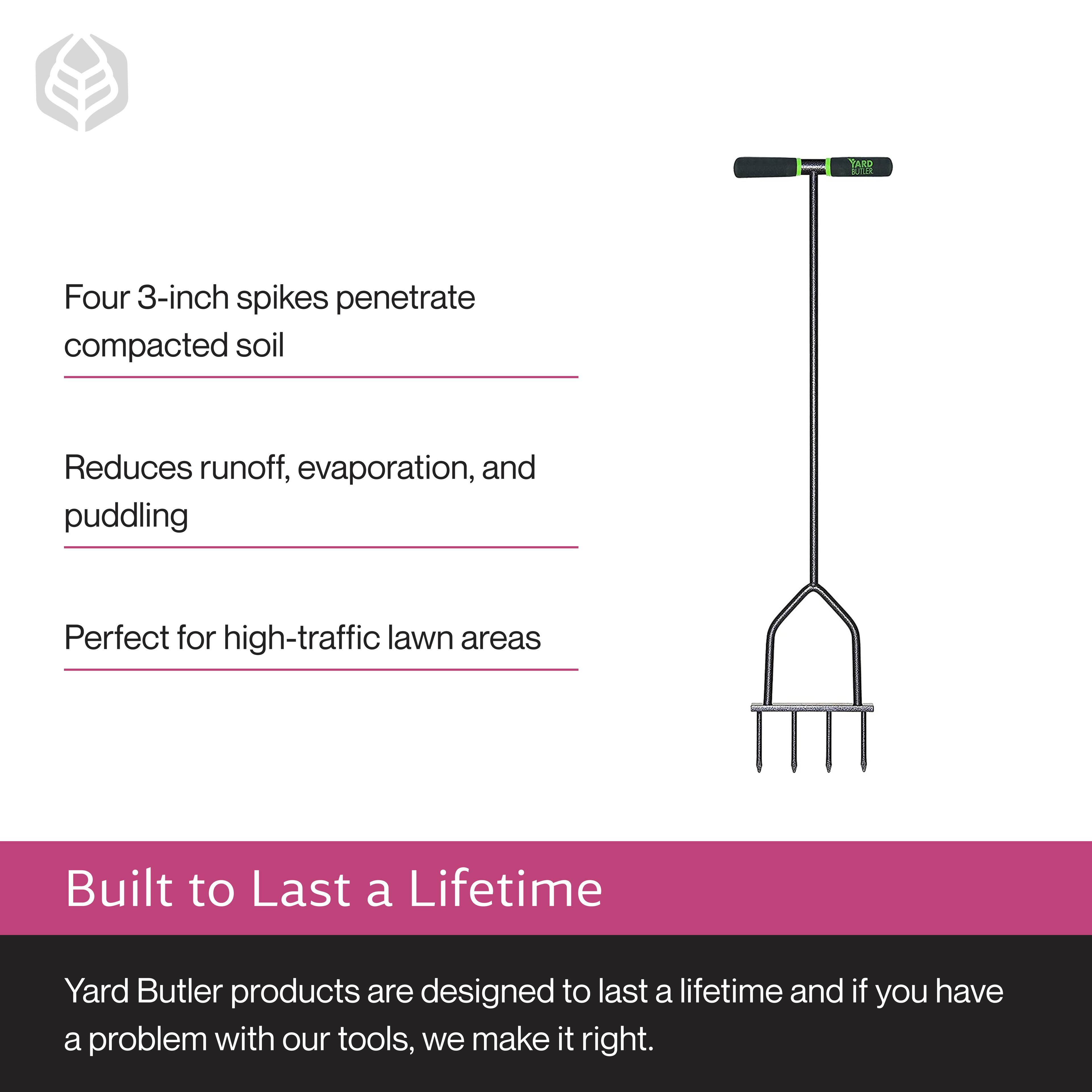 Four 3-inch spikes penetrate compacted soil  
Reduces runoff, evaporation, and puddling  
Perfect for high-traffic lawn areas  

Built to Last a Lifetime  
Yard Butler products are designed to last a lifetime and if you have a problem with our tools, we make it right.