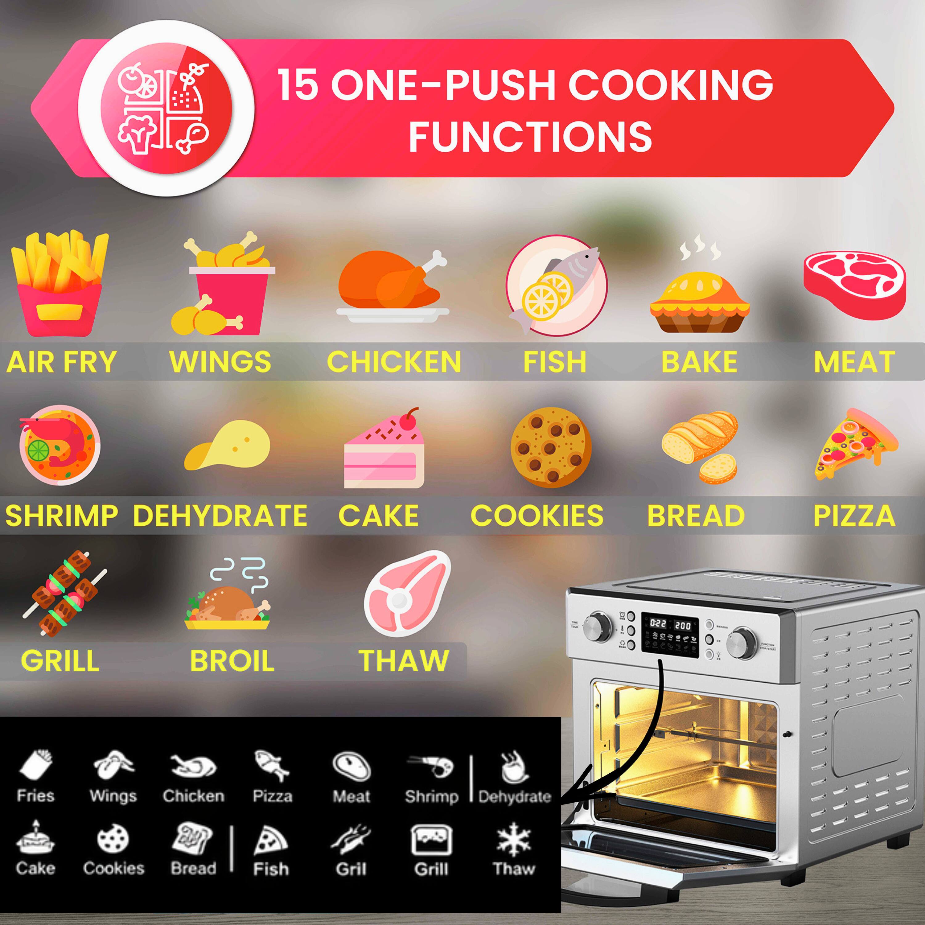 15 ONE-PUSH COOKING FUNCTIONS

- AIR FRY
- WINGS
- CHICKEN
- FISH
- BAKE
- MEAT
- SHRIMP
- DEHYDRATE
- CAKE
- COOKIES
- BREAD
- PIZZA
- GRILL
- BROIL
- THAW

Fries, Wings, Chicken, Pizza, Meat, Shrimp, Dehydrate, Cake, Cookies, Bread, Fish, Grill, Grill, Thaw