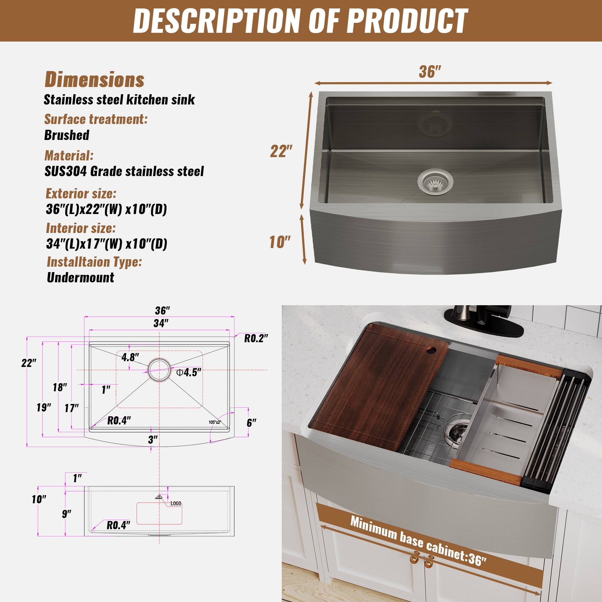 DESCRIPTION OF PRODUCT
Dimensions
Stainless steel kitchen sink
Surface treatment: Brushed
Material: SUS304 Grade stainless steel
Exterior size: 36"(L)x22"(W) x10"(D)
Interior size: 34"(L)x17"(W) x10"(D)
Installation Type: Undermount
Minimum base cabinet: 36"