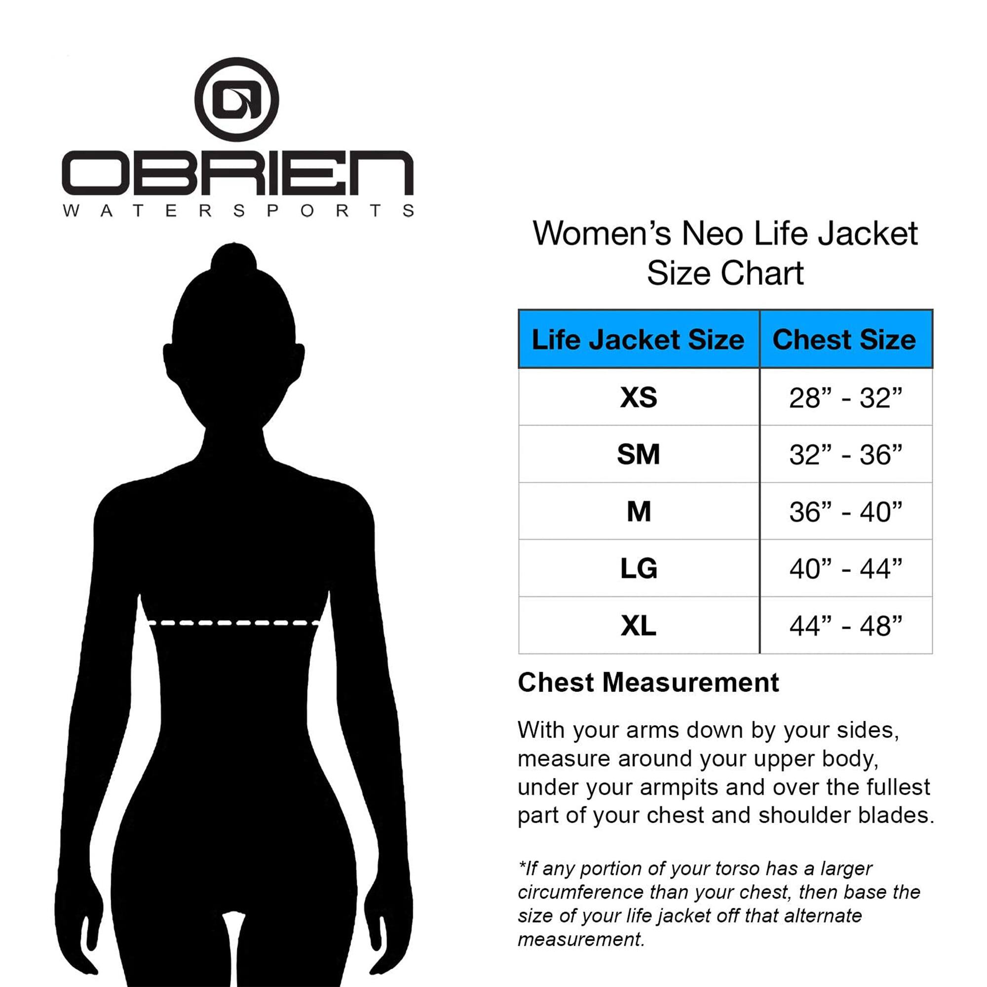 OBRIEN WATERSPORTS

Women's Neo Life Jacket Size Chart

| Life Jacket Size | Chest Size |
|-----------------|------------|
| XS              | 28" - 32"   |
| SM              | 32" - 36"   |
| M               | 36" - 40"   |
| LG              | 40" - 44"   |
| XL              | 44" - 48"   |

Chest Measurement

With your arms down by your sides, measure around your upper body, under your armpits and over the fullest part of your chest and shoulder blades.

*If any portion of your torso has a larger circumference than your chest, then base the size of your life jacket off that alternate measurement.