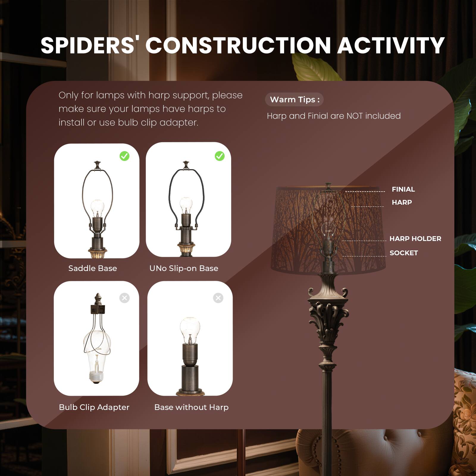 SPIDERS' CONSTRUCTION ACTIVITY

Only for lamps with harp support, please make sure your lamps have harps to install or use bulb clip adapter.

Warm Tips:
Harp and Finial are NOT included
FINIAL HARP
HARP HOLDER
SOCKET
Saddle Base
UNO Slip-on Base
Bulb Clip Adapter
Base without Harp
