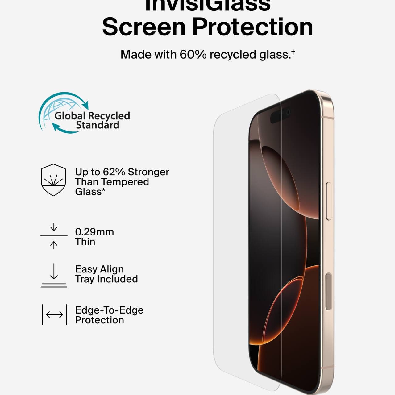 InvisiGlass Screen Protection  
Made with 60% recycled glass.†  

Global Recycled Standard  

Up to 62% Stronger Than Tempered Glass*  

0.29mm Thin  

Easy Align Tray Included  

Edge-To-Edge Protection