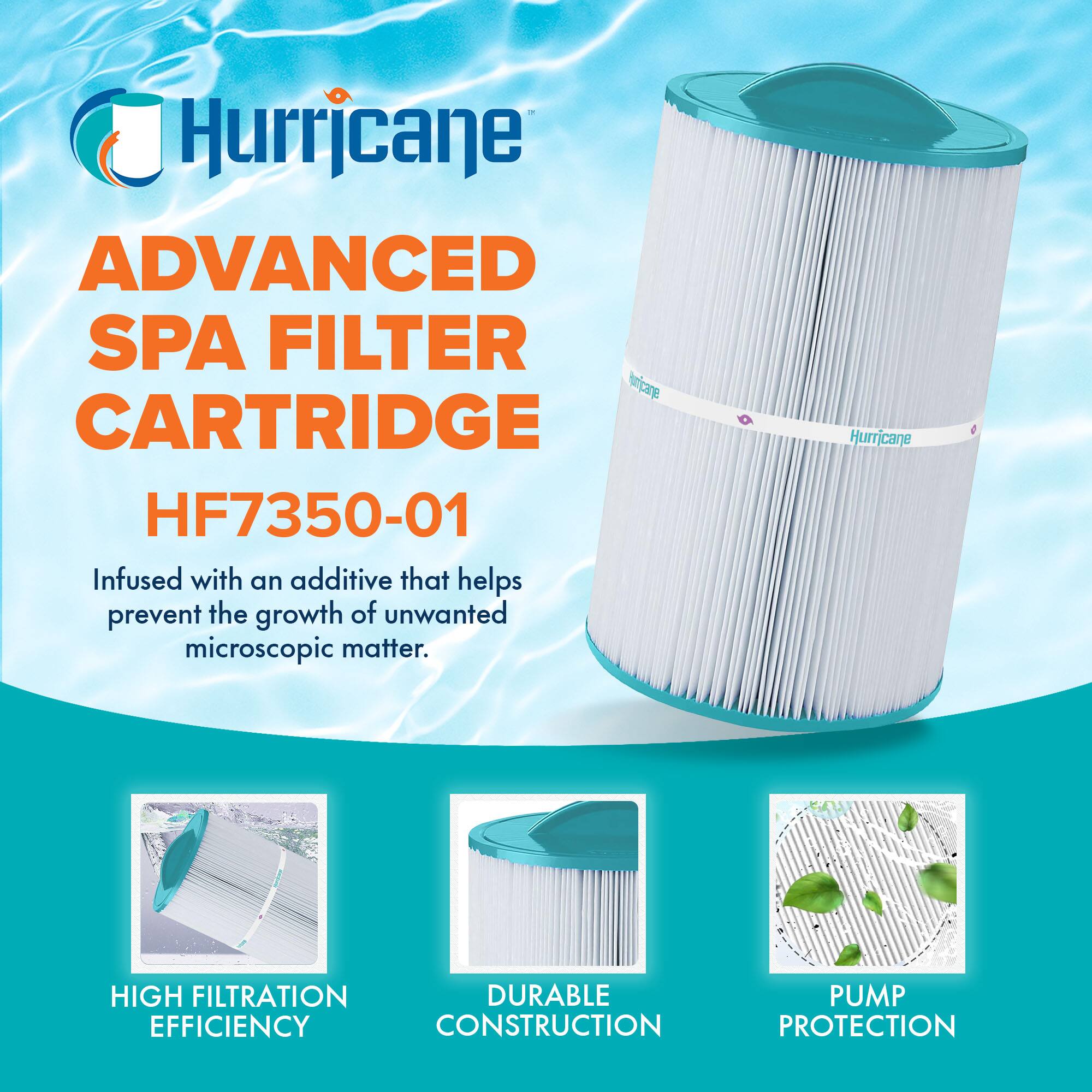 Hurricane  
ADVANCED SPA FILTER CARTRIDGE  
HF7350-01  

Infused with an additive that helps prevent the growth of unwanted microscopic matter.  

HIGH FILTRATION EFFICIENCY  
DURABLE CONSTRUCTION  
PUMP PROTECTION