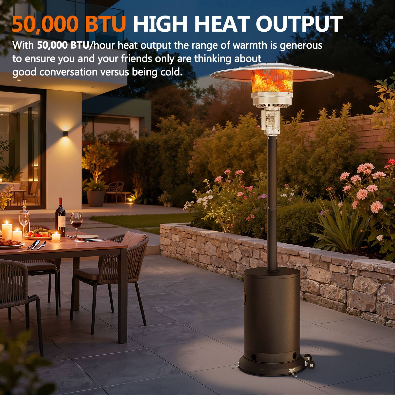 50,000 BTU HIGH HEAT OUTPUT

With 50,000 BTU/hour heat output the range of warmth is generous to ensure you and your friends only are thinking about good conversation versus being cold.