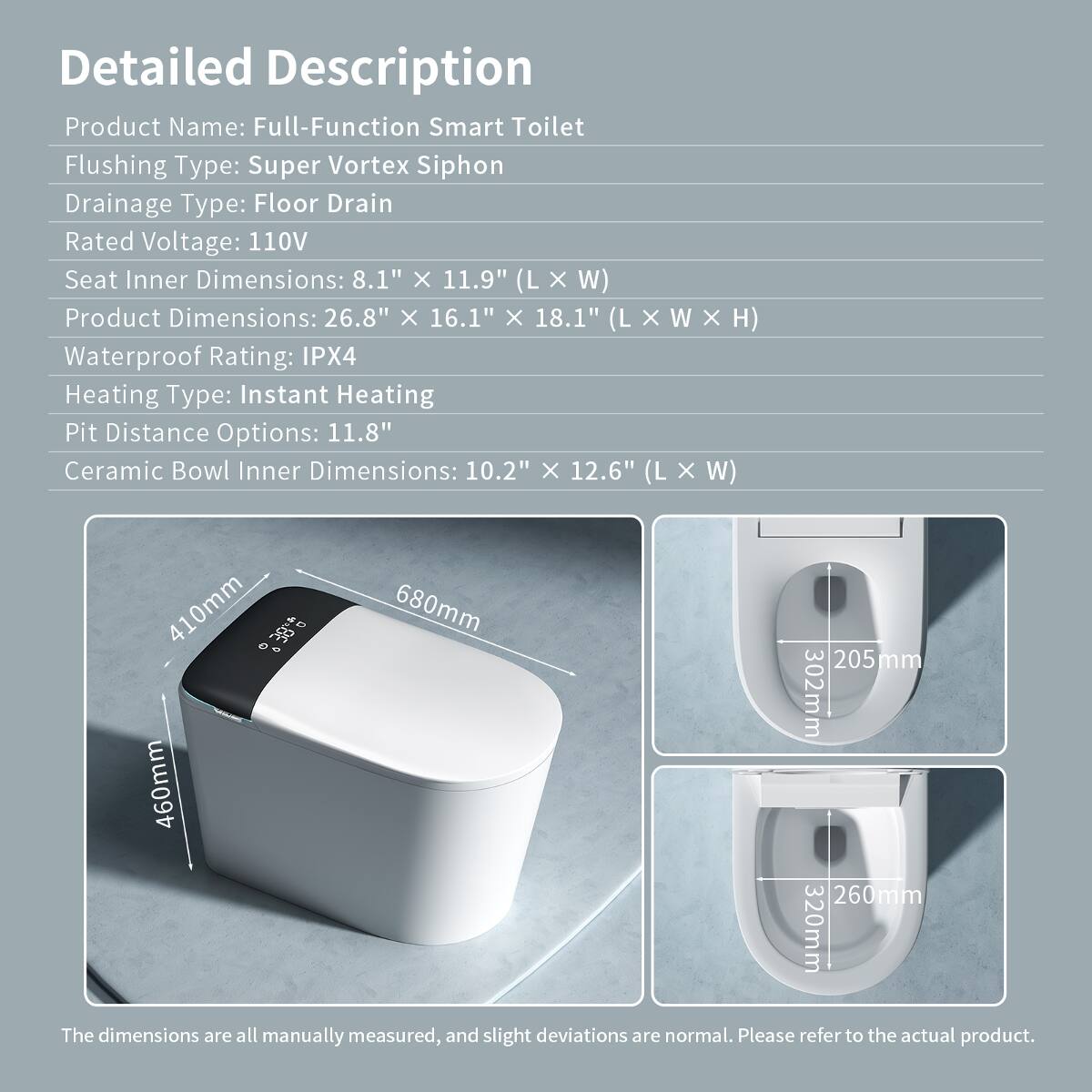 Detailed Description  
Product Name: Full-Function Smart Toilet  
Flushing Type: Super Vortex Siphon  
Drainage Type: Floor Drain  
Rated Voltage: 110V  
Seat Inner Dimensions: 8.1" X 11.9" (L X W)  
Product Dimensions: 26.8" X 16.1" X 18.1" (L X W X H)  
Waterproof Rating: IPX4  
Heating Type: Instant Heating  
Pit Distance Options: 11.8"  
Ceramic Bowl Inner Dimensions: 10.2" X 12.6" (L X W)  

410mm  
680mm  
205 mm  
302mm  
460mm  
260mm  
320mm  

The dimensions are all manually measured, and slight deviations are normal. Please refer to the actual product.