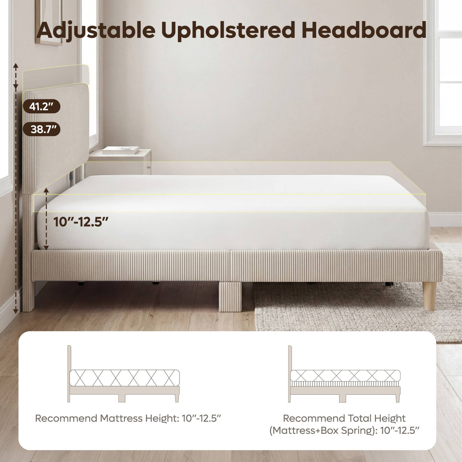 Adjustable Upholstered Headboard

41.2"
38.7"
10"-12.5"

Recommend Mattress Height: 10"-12.5"
Recommend Total Height (Mattress+Box Spring): 10"-12.5"