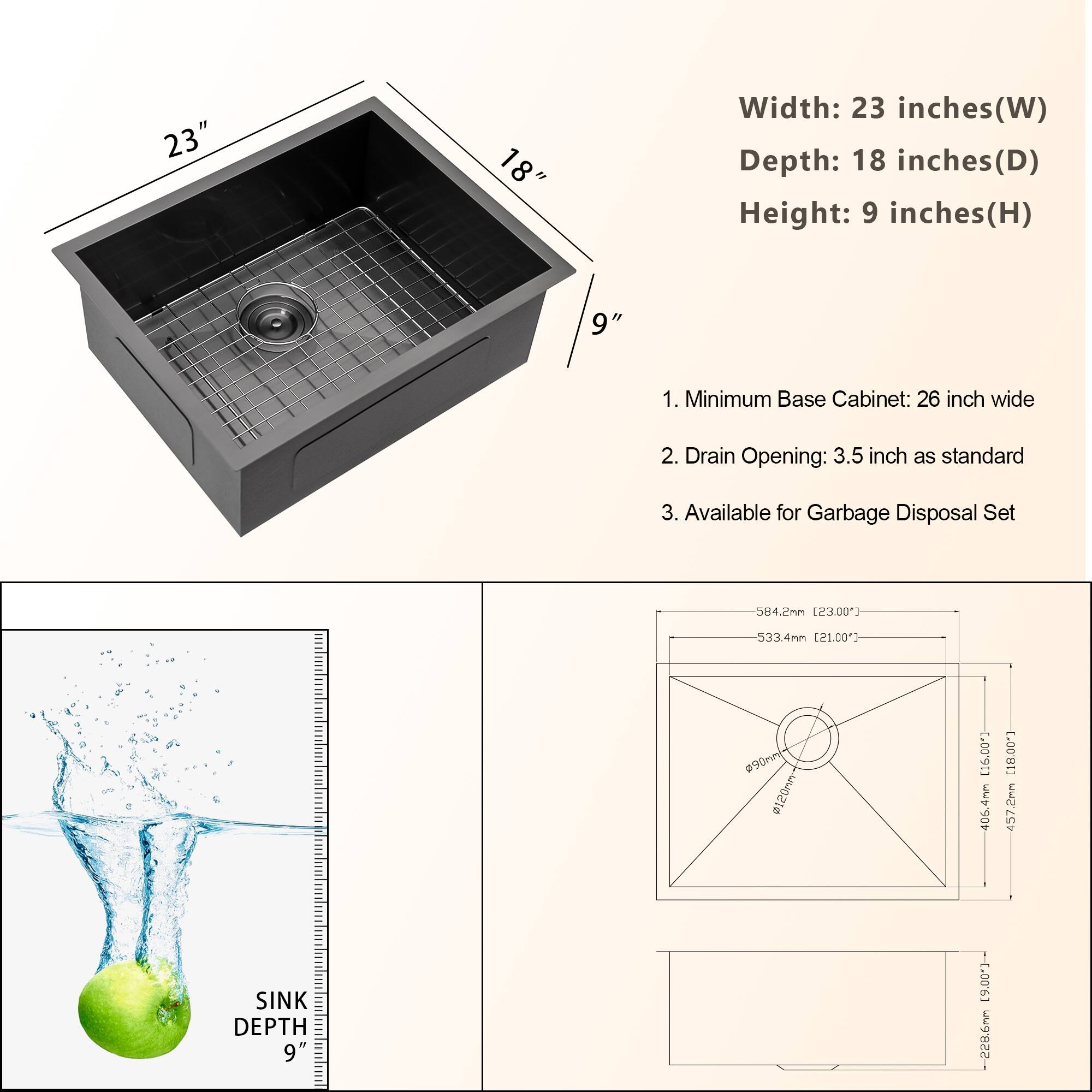 Width: 23 inches (W)  
Depth: 18 inches (D)  
Height: 9 inches (H)  

1. Minimum Base Cabinet: 26 inch wide  
2. Drain Opening: 3.5 inch as standard  
3. Available for Garbage Disposal Set  

SINK DEPTH: 9"  

Dimensions:  
- 584.2mm (23.00")  
- 533.4mm (21.00")  
- 406.4mm (16.00")  
- 457.2mm (18.00")  
- 228.6mm (9.00")