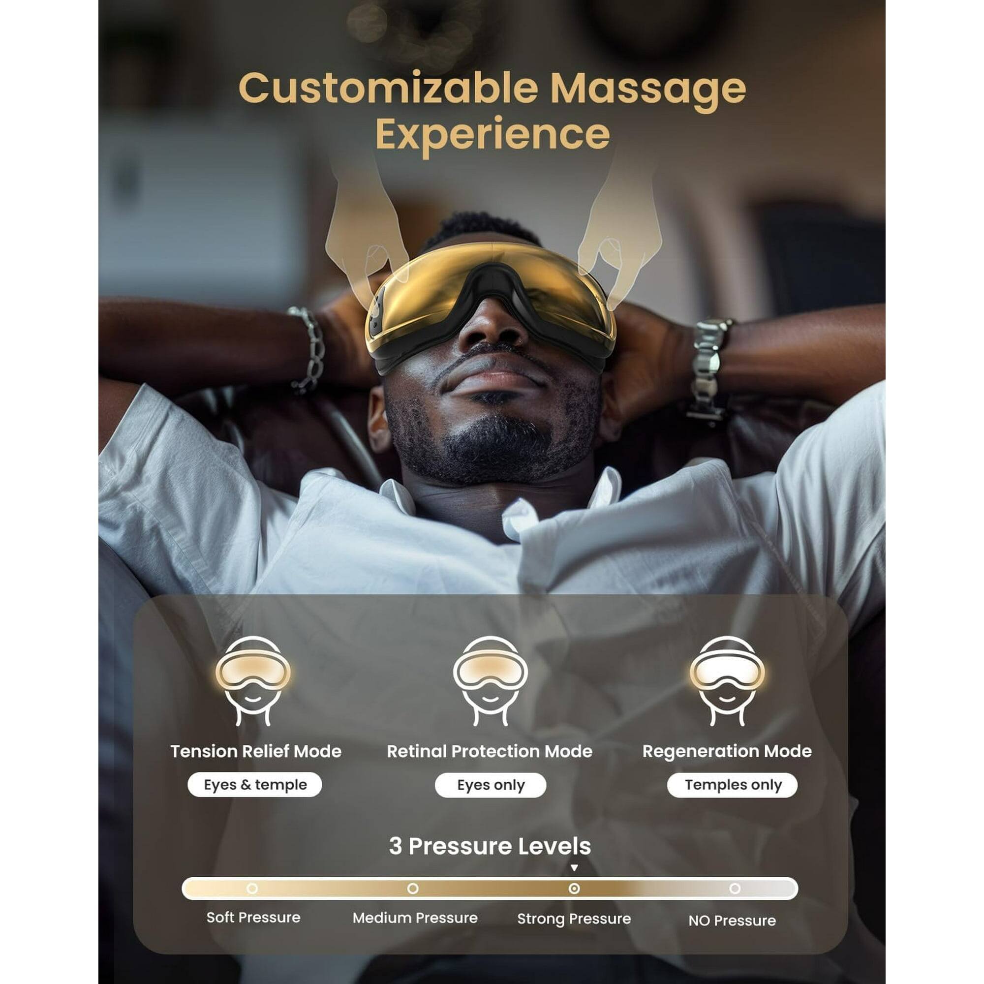 Customizable Massage Experience

Tension Relief Mode
Eyes & temple

Retinal Protection Mode
Eyes only

Regeneration Mode
Temples only

3 Pressure Levels
Soft Pressure
Medium Pressure
Strong Pressure
NO Pressure