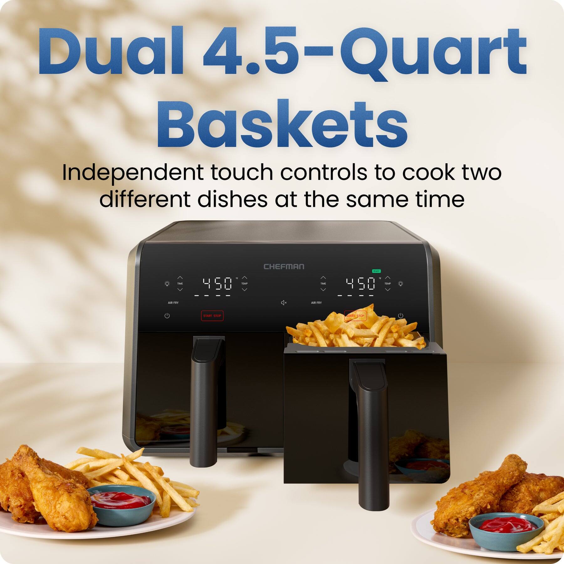 Dual 4.5-Quart Baskets  
Independent touch controls to cook two different dishes at the same time  
CHEFMAN 450
