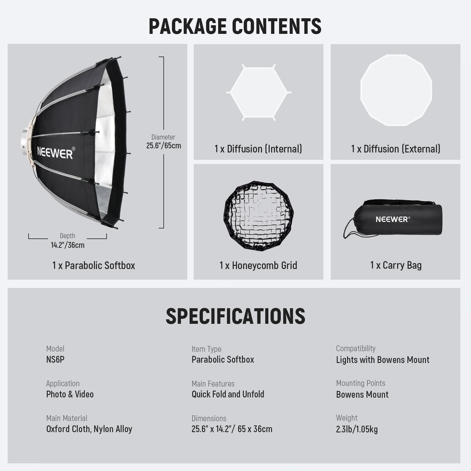 PACKAGE CONTENTS  
NEEWER  
- Diameter 25.6"/65cm  
- 1 x Diffusion (Internal)  
- 1 x Diffusion (External)  
- Depth 14.27"/36cm  
- 1 x Parabolic Softbox  
- 1 x Honeycomb Grid  
- 1 x Carry Bag  

SPECIFICATIONS  
- Model: NS6P  
- Item Type: Parabolic Softbox  
- Compatibility: Lights with Bowens Mount  
- Application: Photo & Video  
- Main Features: Quick Fold and Unfold  
- Mounting Points: Bowens Mount  
- Main Material: Oxford Cloth, Nylon Alloy  
- Dimensions: 25.6" x 14.2" / 65 x 36cm  
- Weight: 2.3lb/1.05kg