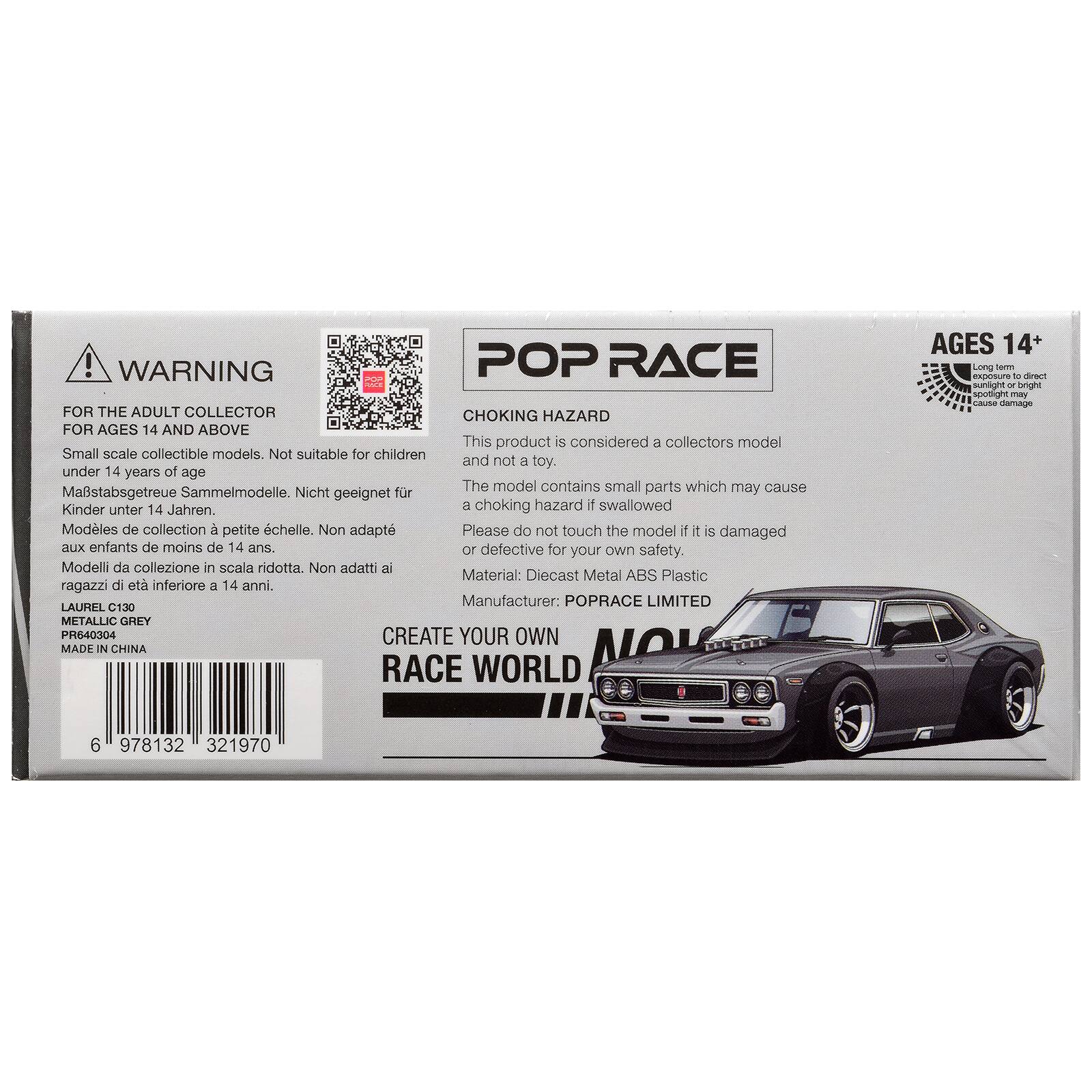 ! WARNING POP RACE FOR THE ADULT COLLECTOR CHOKING HAZARD FOR AGES 14 AND ABOVE

This product is considered a collectors model. Small scale collectible models. Not suitable for children and not a toy. under 14 years of age

The model contains small parts which may cause a choking hazard if swallowed

Modles de collection a petite chelle. Non adapt aux enfants de moins de 14 ans.

Please do not touch the model if it s damaged or defective for your own safety.

Material: Diecast Metal ABS Plastic

Manufacturer: POPRACE LIMITED

LAURAL 130 METALLIC GREY PR6S0RDE

CREATE YOUR OWN RACE WORLD

AGES 14+

Made in China
