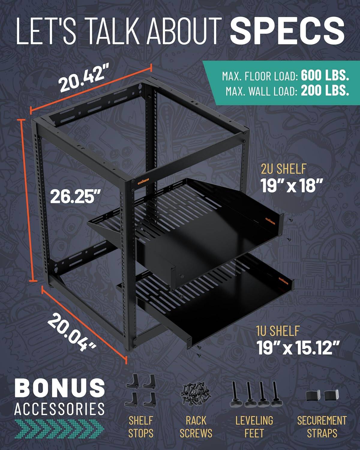LET'S TALK ABOUT SPECS

MAX. FLOOR LOAD: 600 LBS.
MAX. WALL LOAD: 200 LBS.

20.42"
26.25"
20.04"

2U SHELF
19" x 18"

1U SHELF
19" x 15.12"

BONUS ACCESSORIES
SHELF STOPS
RACK SCREWS
LEVELING FEET
SECUREMENT STRAPS