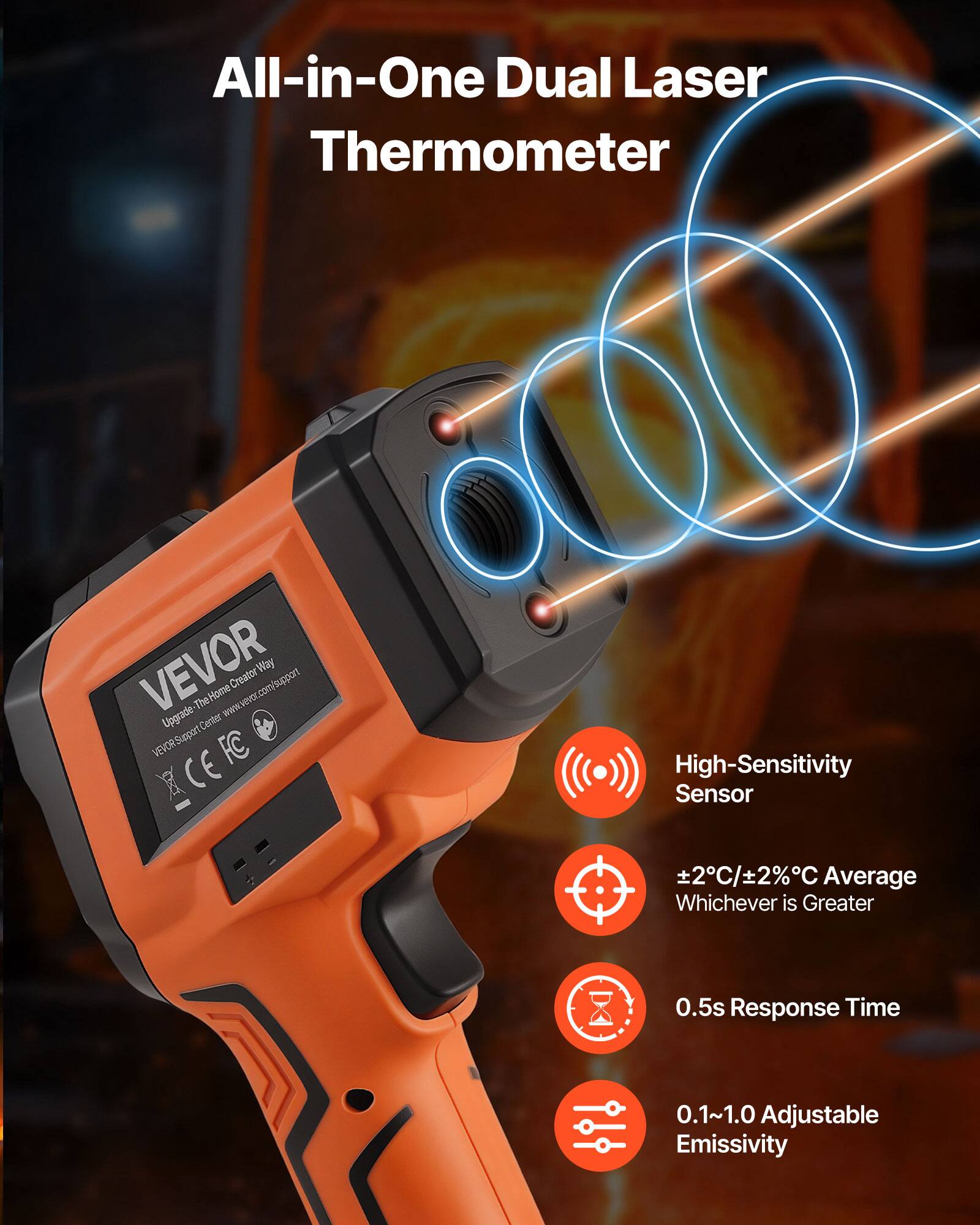 All-in-One Dual Laser Thermometer  
VEVOR Way Creator Support  
The Home www.wever.com/support  
Upgrade the www.vevor.com/support  
CE FC  
High-Sensitivity Sensor  
±2°C/±2%°C Average Whichever is Greater  
0.5s Response Time  
0.1~1.0 Adjustable Emissivity