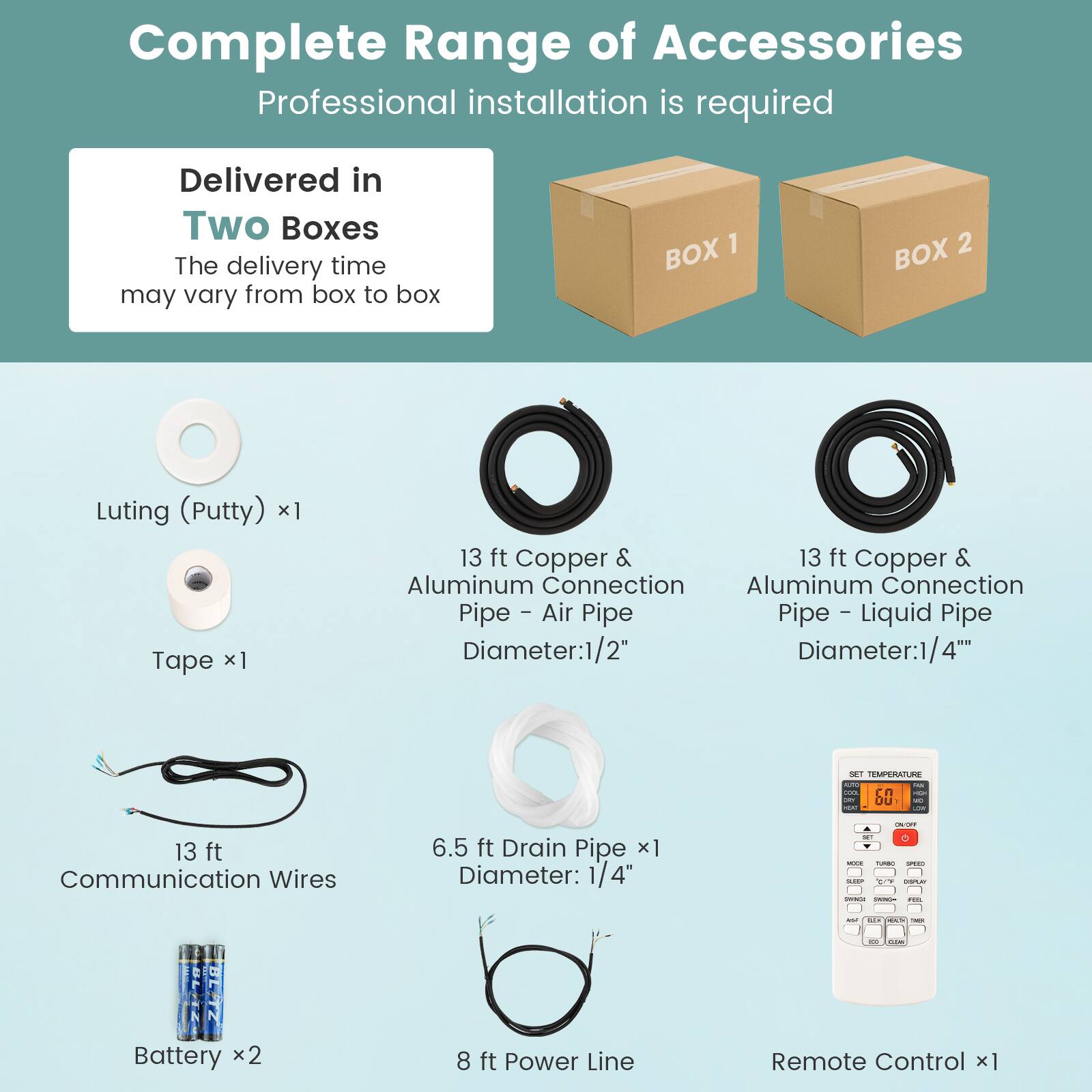 Complete Range of Accessories
Professional installation is required
Delivered in Two Boxes
The delivery time may vary from box to box
BOX 1
BOX 2
Luting (Putty) x1
Tape x1
13 ft Copper & Aluminum Connection Pipe - Air Pipe
Diameter: 1/2"
13 ft Copper & Aluminum Connection Pipe - Liquid Pipe
Diameter: 1/4"
13 ft Communication Wires
6.5 ft Drain Pipe x1
Diameter: 1/4"
Battery x2
8 ft Power Line
Remote Control x1