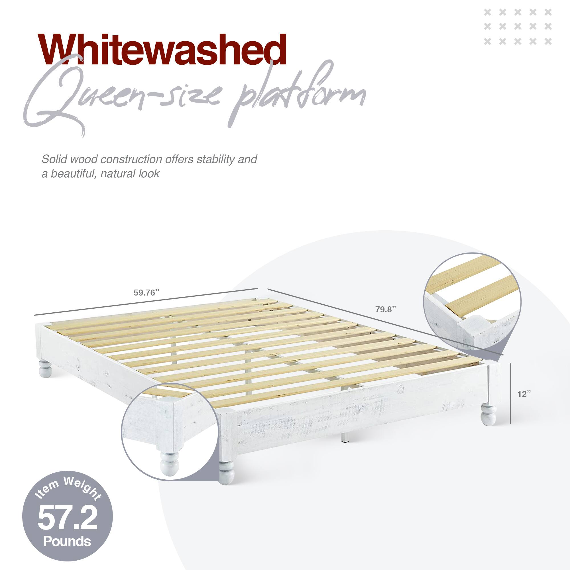 Whitewashed Queen-size platform

Solid wood construction offers stability and a beautiful, natural look

59.76" x 79.8" x 12"

Item Weight: 57.2 Pounds