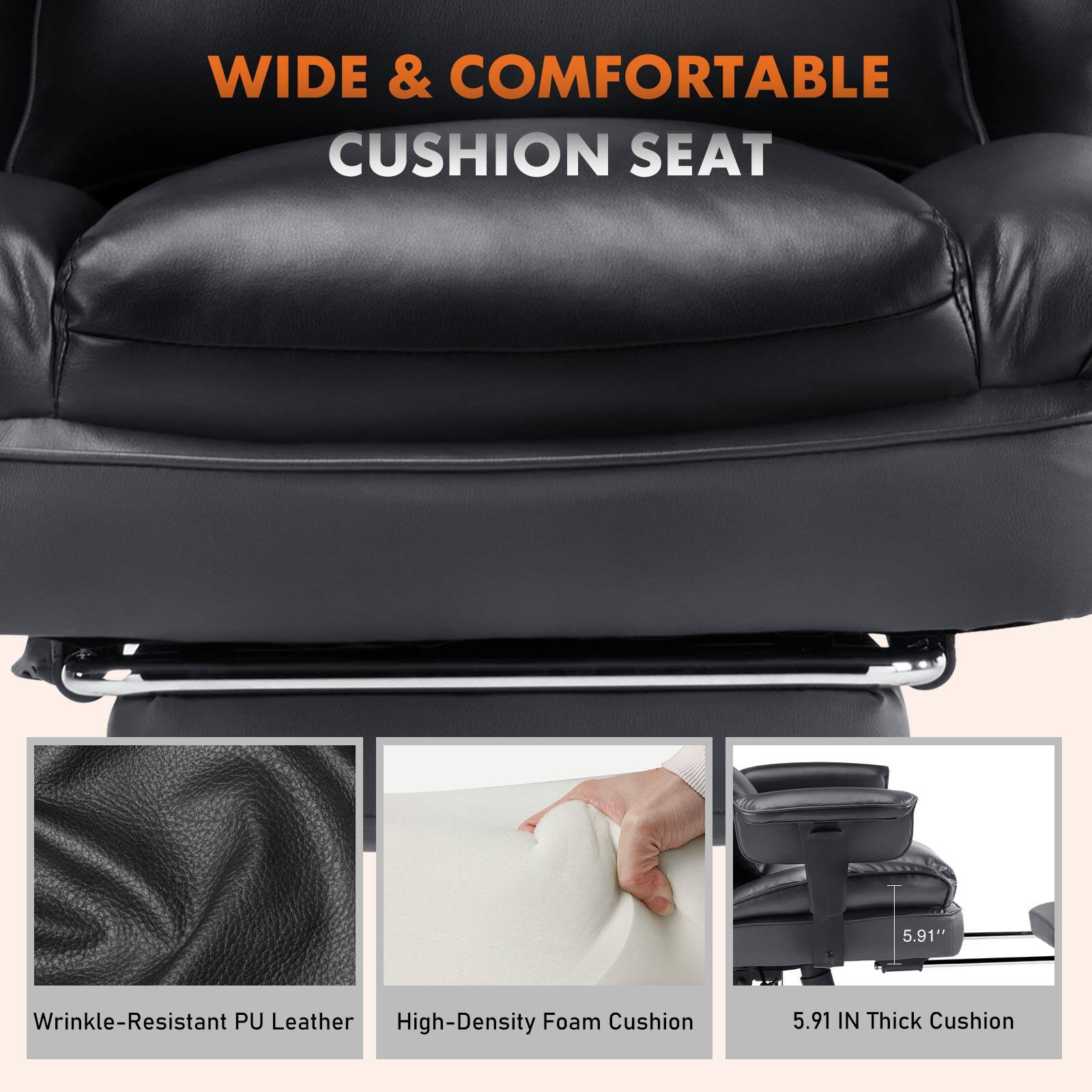 WIDE & COMFORTABLE CUSHION SEAT

- Wrinkle-Resistant PU Leather
- High-Density Foam Cushion
- 5.91" Thick Cushion