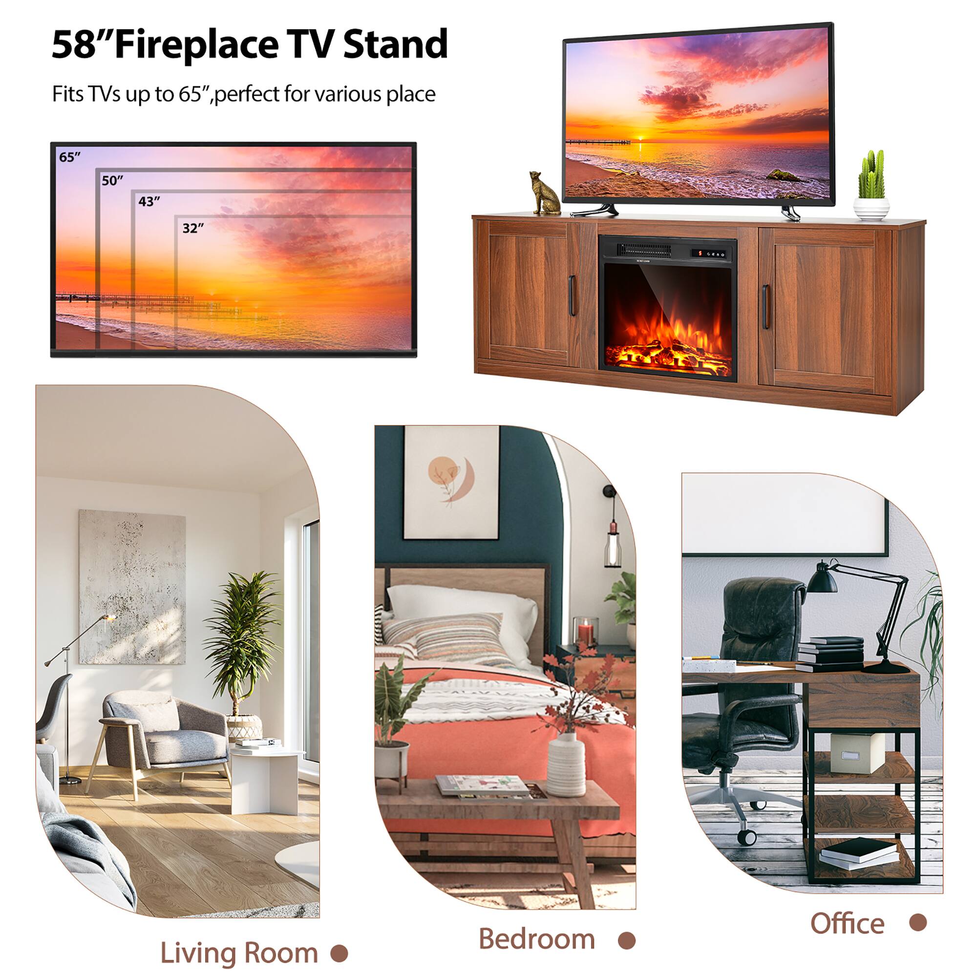 58" Fireplace TV Stand  
Fits TVs up to 65", perfect for various places

65"  
50"  
43"  
32"

Living Room  
Bedroom  
Office