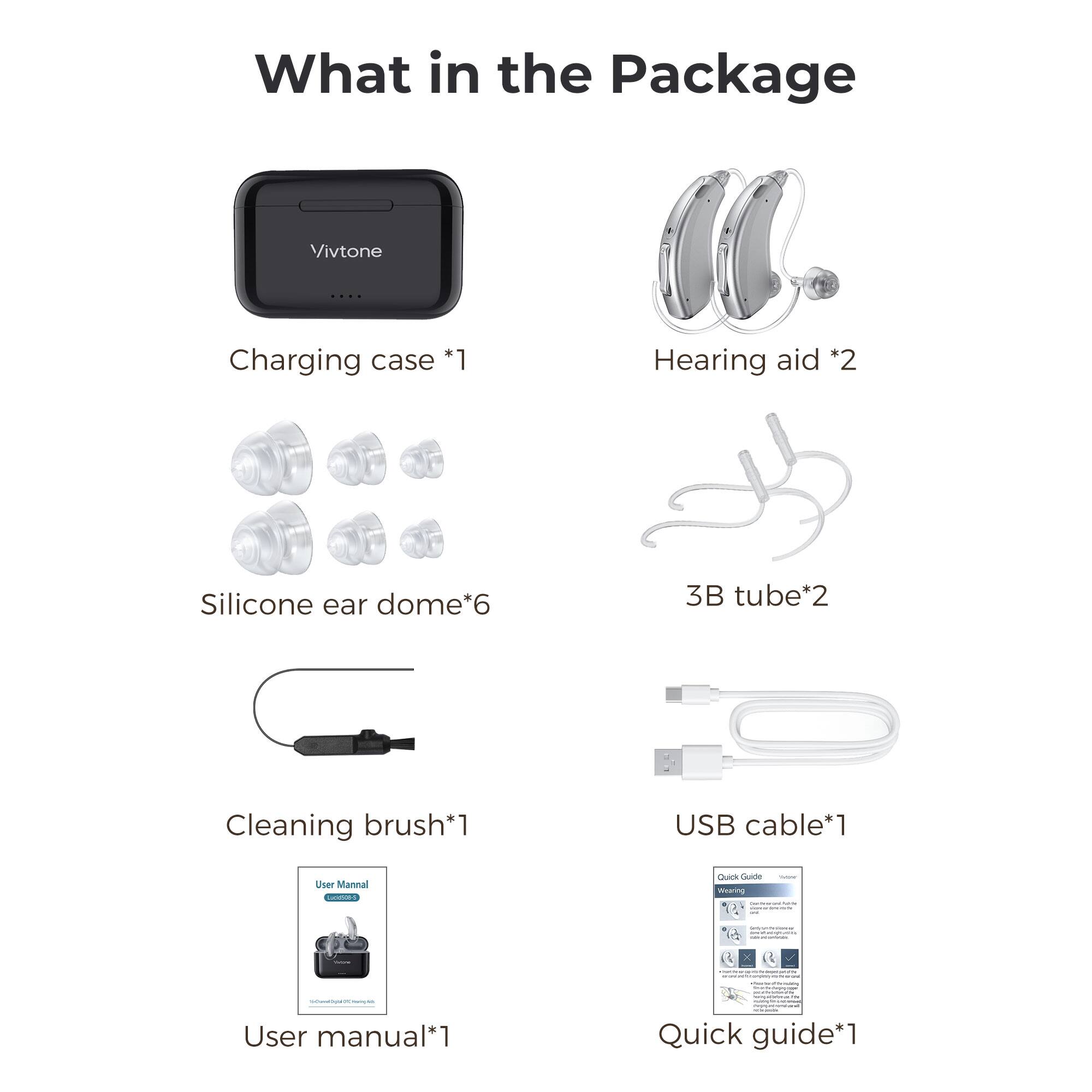 What in the Package  
Vivtone  
Charging case *1  
Hearing aid *2  
Silicone ear dome*6  
3B tube*2  
Cleaning brush*1  
USB cable*1  
User manual*1  
Quick guide*1